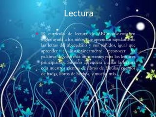 Lectura
 El currículo de lectura de ABCmouse.com en
inglés ayuda a los niños que aprendan rápidamente
las letras del abecedario y sus sonidos, igual que
aprender e instantáneamente reconocer las
palabras de vista más importantes para los lectores
principiantes. Su niño aprenderá a amar la lectura
con nuestros cientos de libros de fábulas, cuentos
de hadas, libros de hechos, y mucho más.
 