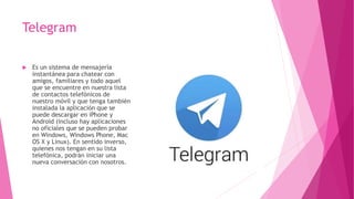 Telegram
 Es un sistema de mensajería
instantánea para chatear con
amigos, familiares y todo aquel
que se encuentre en nuestra lista
de contactos telefónicos de
nuestro móvil y que tenga también
instalada la aplicación que se
puede descargar en iPhone y
Android (incluso hay aplicaciones
no oficiales que se pueden probar
en Windows, Windows Phone, Mac
OS X y Linux). En sentido inverso,
quienes nos tengan en su lista
telefónica, podrán iniciar una
nueva conversación con nosotros.
 