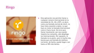 Ringo
 Esta aplicación nos permite llamar a
cualquier número internacional sin la
necesidad de 3G, 4G o WiFi, es decir,
como una llamada normal de móvil, no
hace falta conexión a datos. Lo que
hace es tratar la llamada internacional
como si fuera local. No sirve para
llamar localmente, por eso cuando
importa tus contactos, sólo despliega
los internacionales. Por supuesto, la
llamada no es gratis, pero sí mucho más
barata que una llamada de teléfono
corriente, de hecho, puede llegar a ser
hasta un 90% más barata.
 