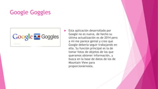 Google Goggles
 Esta aplicación desarrollado por
Google no es nueva, de hecho su
última actualización es de 2014 pero
a mí me parece genial y creo que
Google debería seguir trabajando en
ella. Su función principal es la de
tomar fotos de objetos de los que
queramos obtener información, y
busca en la base de datos de los de
Mountain View para
proporcionárnosla.
 