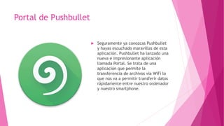 Portal de Pushbullet
 Seguramente ya conozcas Pushbullet
y hayas escuchado maravillas de esta
aplicación. Pushbullet ha lanzado una
nueva e impresionante aplicación
llamada Portal. Se trata de una
aplicación que permite la
transferencia de archivos vía WiFi lo
que nos va a permitir transferir datos
rápidamente entre nuestro ordenador
y nuestro smartphone.
 