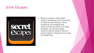 Scret Escapes
 Reservar nuestros viajes desde
nuestro smartphone se ha convertido
en algo más que habitual. Secret
Escapes es una compañía que
ofrece ofertas de hoteles a lo largo
del globo. Sus ofertas pueden
hacernos ahorrar hasta un 70% del
precio original y disponen de una app
en Google Play.
 