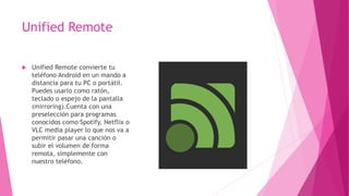 Unified Remote
 Unified Remote convierte tu
teléfono Android en un mando a
distancia para tu PC o portátil.
Puedes usarlo como ratón,
teclado o espejo de la pantalla
(mirroring).Cuenta con una
preselección para programas
conocidos como Spotify, Netflix o
VLC media player lo que nos va a
permitir pasar una canción o
subir el volumen de forma
remota, simplemente con
nuestro teléfono.
 