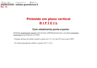 Pirâmide em plano vertical
D I F Í C I L
Com rebatimento ponto-a-ponto
EXERCÍCIOS - sólidos geométricos II
Ex. 1)
Pirâmide quadrangular regular (reta) de base [ABCD] pertencente a um plano projetante
horizontal (perpendicular ao PHP).
- O plano da base do sólido contém o ponto A(-1; 2; 1) e faz 45º (a.d.) com o PFP;
- O vértice principal do sólido é o ponto V(2; 7; 3,5).
 