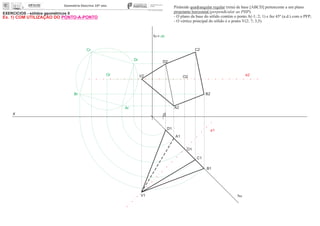 EXERCÍCIOS - sólidos geométricos II
x 0
ha
A1
O1
O2
Or
Dr
Cr
Br
Ar A2
B2
C2
D2
Pirâmide quadrangular regular (reta) de base [ABCD] pertencente a um plano
projetante horizontal (perpendicular ao PHP).
- O plano da base do sólido contém o ponto A(-1; 2; 1) e faz 45º (a.d.) com o PFP;
- O vértice principal do sólido é o ponto V(2; 7; 3,5).
e2
e1
V1
V2
fa= ch
D1
C1
B1
Ex. 1) COM UTILIZAÇÃO DO PONTO-A-PONTO
 