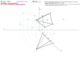 EXERCÍCIOS - sólidos geométricos II
x 0
ha
A1
O1
O2
Or
Dr
Cr
Br
Ar A2
B2
C2
D2
Pirâmide quadrangular regular (reta) de base [ABCD] pertencente a um plano
projetante horizontal (perpendicular ao PHP).
- O plano da base do sólido contém o ponto A(-1; 2; 1) e faz 45º (a.d.) com o PFP;
- O vértice principal do sólido é o ponto V(2; 7; 3,5).
e2
e1
V1
V2
fa= ch
D1
C1
B1
Ex. 1) COM UTILIZAÇÃO DO PONTO-A-PONTO
 