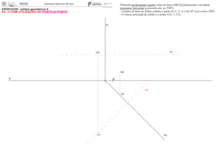 EXERCÍCIOS - sólidos geométricos II
x 0
ha
fa
A1
A2
Pirâmide quadrangular regular (reta) de base [ABCD] pertencente a um plano
projetante horizontal (perpendicular ao PHP).
- O plano da base do sólido contém o ponto A(-1; 2; 1) e faz 45º (a.d.) com o PFP;
- O vértice principal do sólido é o ponto V(2; 7; 3,5).
e2
e1
V1
V2
Ex. 1) COM UTILIZAÇÃO DO PONTO-A-PONTO
 