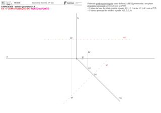 EXERCÍCIOS - sólidos geométricos II
x 0
ha
fa
A1
O1
A2
Pirâmide quadrangular regular (reta) de base [ABCD] pertencente a um plano
projetante horizontal (perpendicular ao PHP).
- O plano da base do sólido contém o ponto A(-1; 2; 1) e faz 45º (a.d.) com o PFP;
- O vértice principal do sólido é o ponto V(2; 7; 3,5).
e2
e1
V1
V2
Ex. 1) COM UTILIZAÇÃO DO PONTO-A-PONTO
 