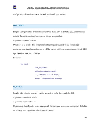 APOSTILA DE MICROCONTROLADORES PIC E PEFIFÉRICOS



configuração é denominada 8N1 e não pode ser alterada pelo usuário.




taxa_rs232();


Função: Configura a taxa de transmissão/recepção (baud rate) da porta RS-232 Argumentos de

entrada: Taxa de transmissão/recepção em bits por segundo (bps)

Argumentos de saída: Não há.

Observações: O usuário deve obrigatoriamente configurar taxa_rs232() da comunicação

assíncrona antes de utilizar as funções le_rs232 e escreve_rs232. As taxas programáveis são 1200

bps, 2400 bps, 9600 bps, 19200 bps.

Exemplo:


         void main() {

                            clock_int_4MHz();

                            habilita_interrupcao(recep_serial);

                            taxa_rs232(2400); // Taxa de 2400 bps

                            while(1); //programa normal parado aqui   }




le_rs232();


Função: Lê o primeiro caractere recebido que está no buffer de recepção RS-232.

Argumentos de entrada: Não há.

Argumentos de saída: Não há.

Observações: Quando outro byte é recebido, ele é armazenado na próxima posição livre do buffer

de recepção, cuja capacidade é de 16 bytes. Exemplo:


                                                                                            219
 