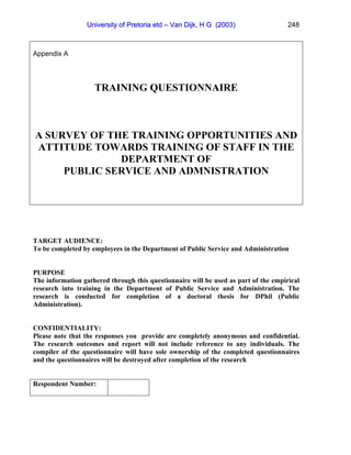 University of Pretoria etd – Van Dijk, H G (2003)                   248



Appendix A




                    TRAINING QUESTIONNAIRE



A SURVEY OF THE TRAINING OPPORTUNITIES AND
ATTITUDE TOWARDS TRAINING OF STAFF IN THE
              DEPARTMENT OF
     PUBLIC SERVICE AND ADMNISTRATION




TARGET AUDIENCE:
To be completed by employees in the Department of Public Service and Administration


PURPOSE
The information gathered through this questionnaire will be used as part of the empirical
research into training in the Department of Public Service and Administration. The
research is conducted for completion of a doctoral thesis for DPhil (Public
Administration).


CONFIDENTIALITY:
Please note that the responses you provide are completely anonymous and confidential.
The research outcomes and report will not include reference to any individuals. The
compiler of the questionnaire will have sole ownership of the completed questionnaires
and the questionnaires will be destroyed after completion of the research


Respondent Number:
 