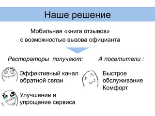 Наше решение
Мобильная «книга отзывов»
с возможностью вызова официанта
Рестораторы получают:
Эффективный канал
обратной связи
Улучшение и
упрощение сервиса
А посетители :
Быстрое
обслуживание
Комфорт
 