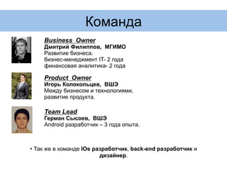Команда
Product Owner
Игорь Колокольцев, ВШЭ
Между бизнесом и технологиями,
развитие продукта.
Business Owner
Дмитрий Филиппов, МГИМО
Развитие бизнеса.
бизнес-менеджмент IT- 2 года
финансовая аналитика- 2 года
Team Lead
Герман Сысоев, ВШЭ
Android разработчик – 3 года опыта.
• Так же в команде IOs разработчик, back-end разработчик и
дизайнер.
 