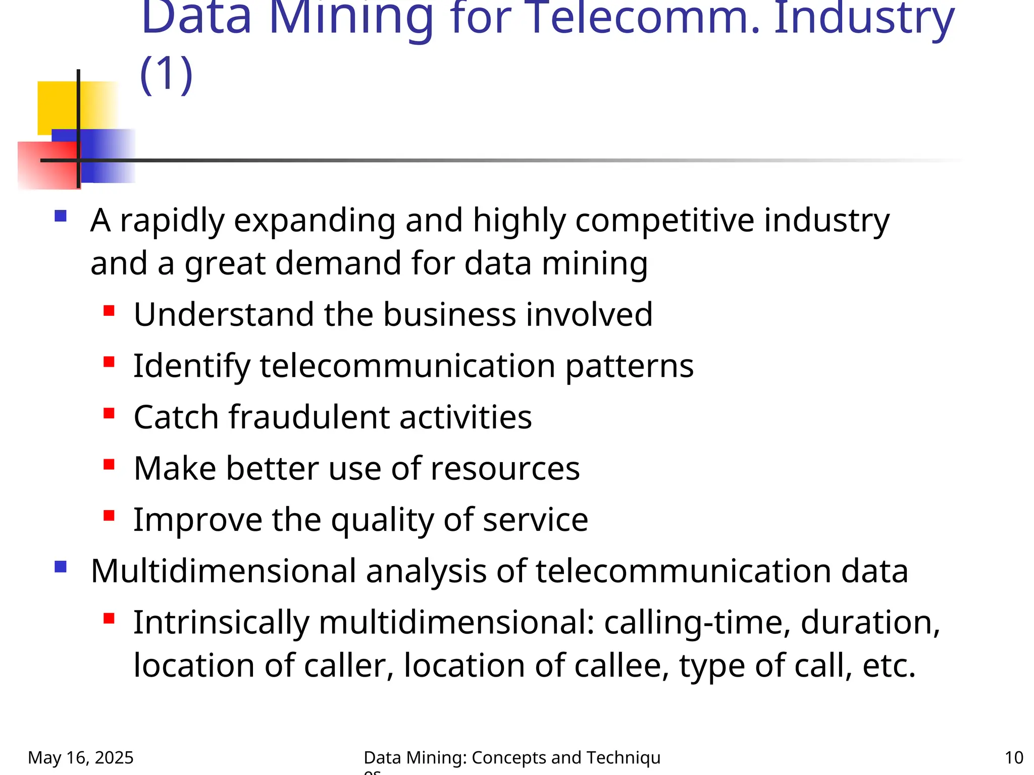 May 16, 2025 Data Mining: Concepts and Techniqu 10
Data Mining for Telecomm. Industry
(1)
 A rapidly expanding and highly competitive industry
and a great demand for data mining
 Understand the business involved
 Identify telecommunication patterns
 Catch fraudulent activities
 Make better use of resources
 Improve the quality of service
 Multidimensional analysis of telecommunication data
 Intrinsically multidimensional: calling-time, duration,
location of caller, location of callee, type of call, etc.
 
