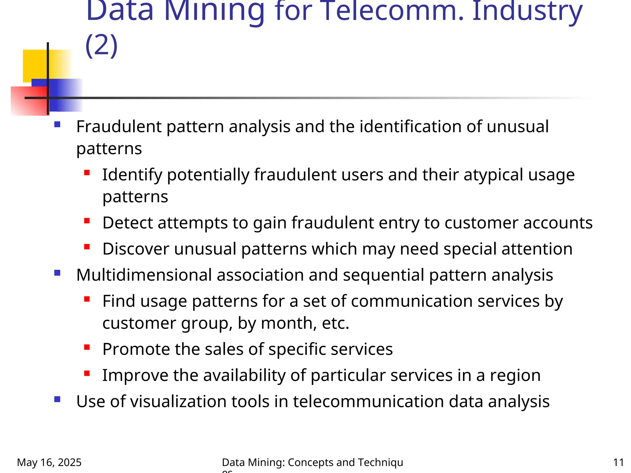 May 16, 2025 Data Mining: Concepts and Techniqu 11
Data Mining for Telecomm. Industry
(2)
 Fraudulent pattern analysis and the identification of unusual
patterns

Identify potentially fraudulent users and their atypical usage
patterns
 Detect attempts to gain fraudulent entry to customer accounts

Discover unusual patterns which may need special attention
 Multidimensional association and sequential pattern analysis
 Find usage patterns for a set of communication services by
customer group, by month, etc.
 Promote the sales of specific services
 Improve the availability of particular services in a region
 Use of visualization tools in telecommunication data analysis
 