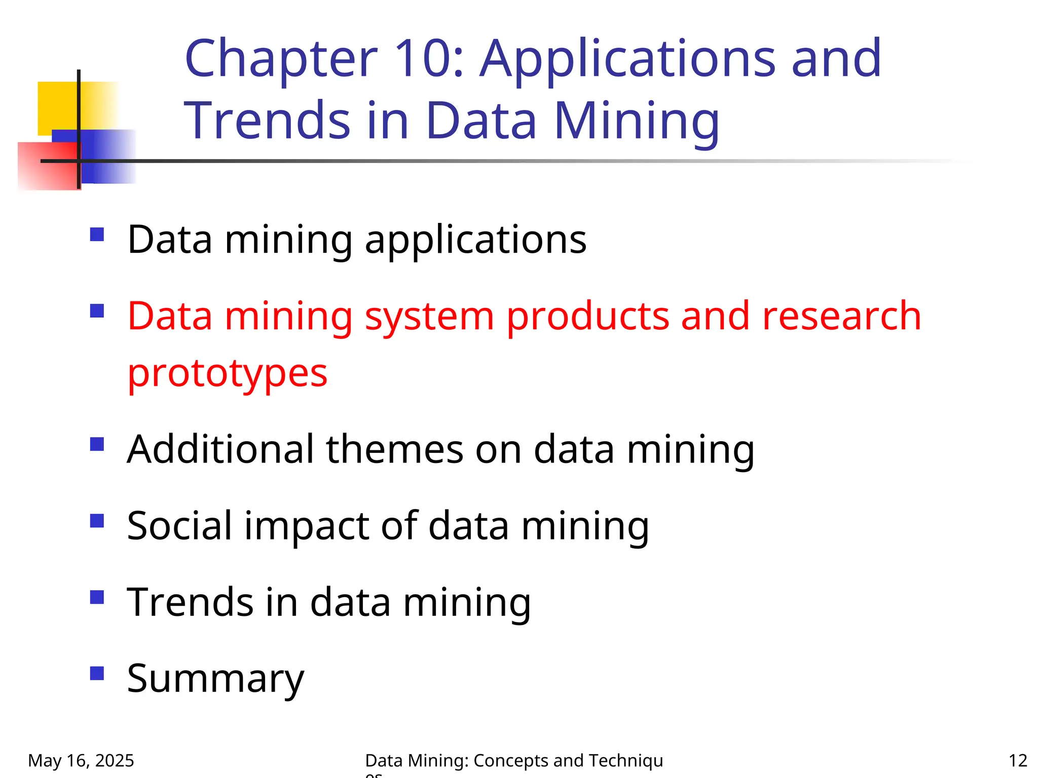 May 16, 2025 Data Mining: Concepts and Techniqu 12
Chapter 10: Applications and
Trends in Data Mining
 Data mining applications
 Data mining system products and research
prototypes
 Additional themes on data mining
 Social impact of data mining
 Trends in data mining
 Summary
 