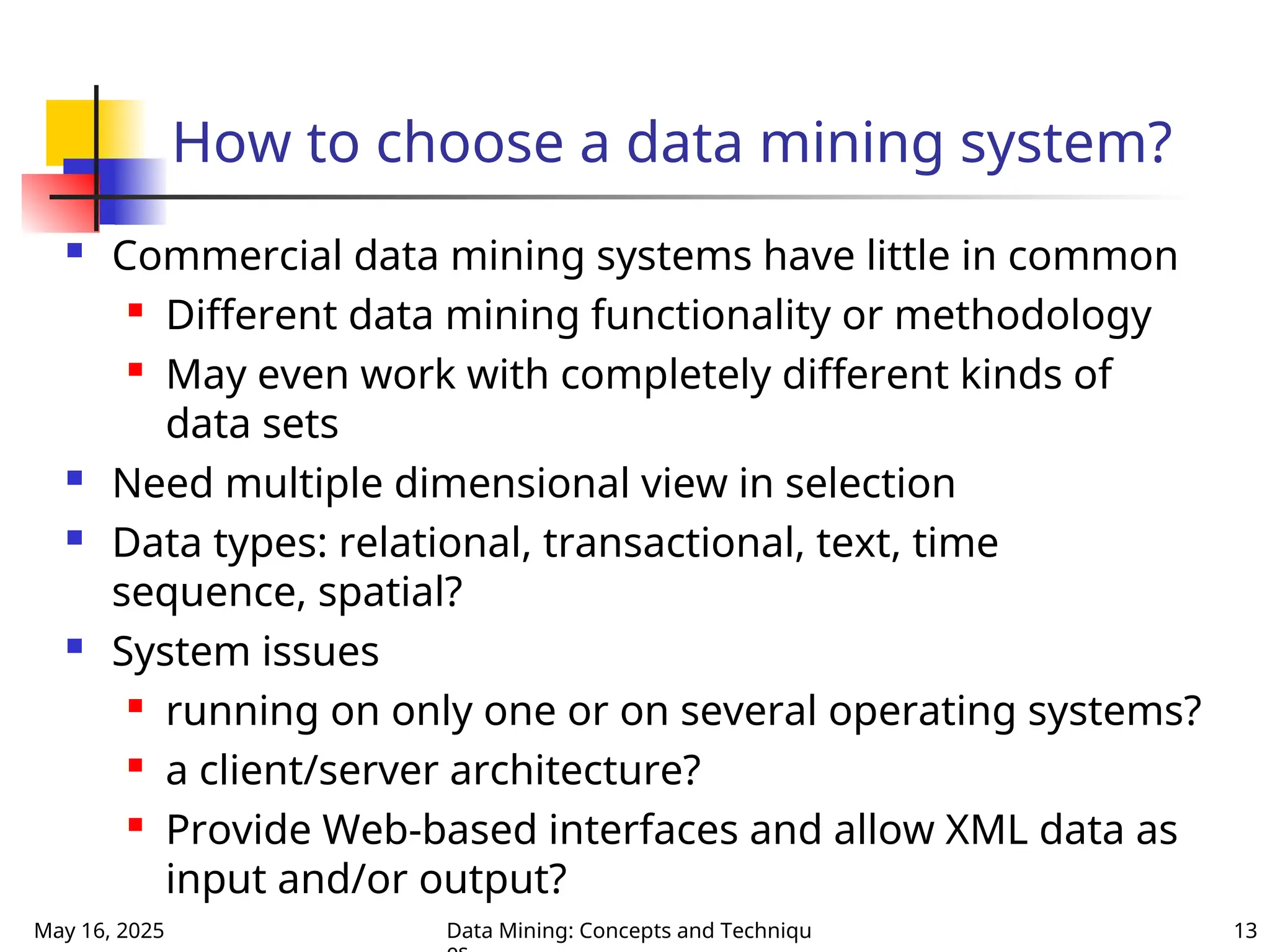 May 16, 2025 Data Mining: Concepts and Techniqu 13
How to choose a data mining system?
 Commercial data mining systems have little in common

Different data mining functionality or methodology
 May even work with completely different kinds of
data sets
 Need multiple dimensional view in selection
 Data types: relational, transactional, text, time
sequence, spatial?
 System issues

running on only one or on several operating systems?
 a client/server architecture?

Provide Web-based interfaces and allow XML data as
input and/or output?
 