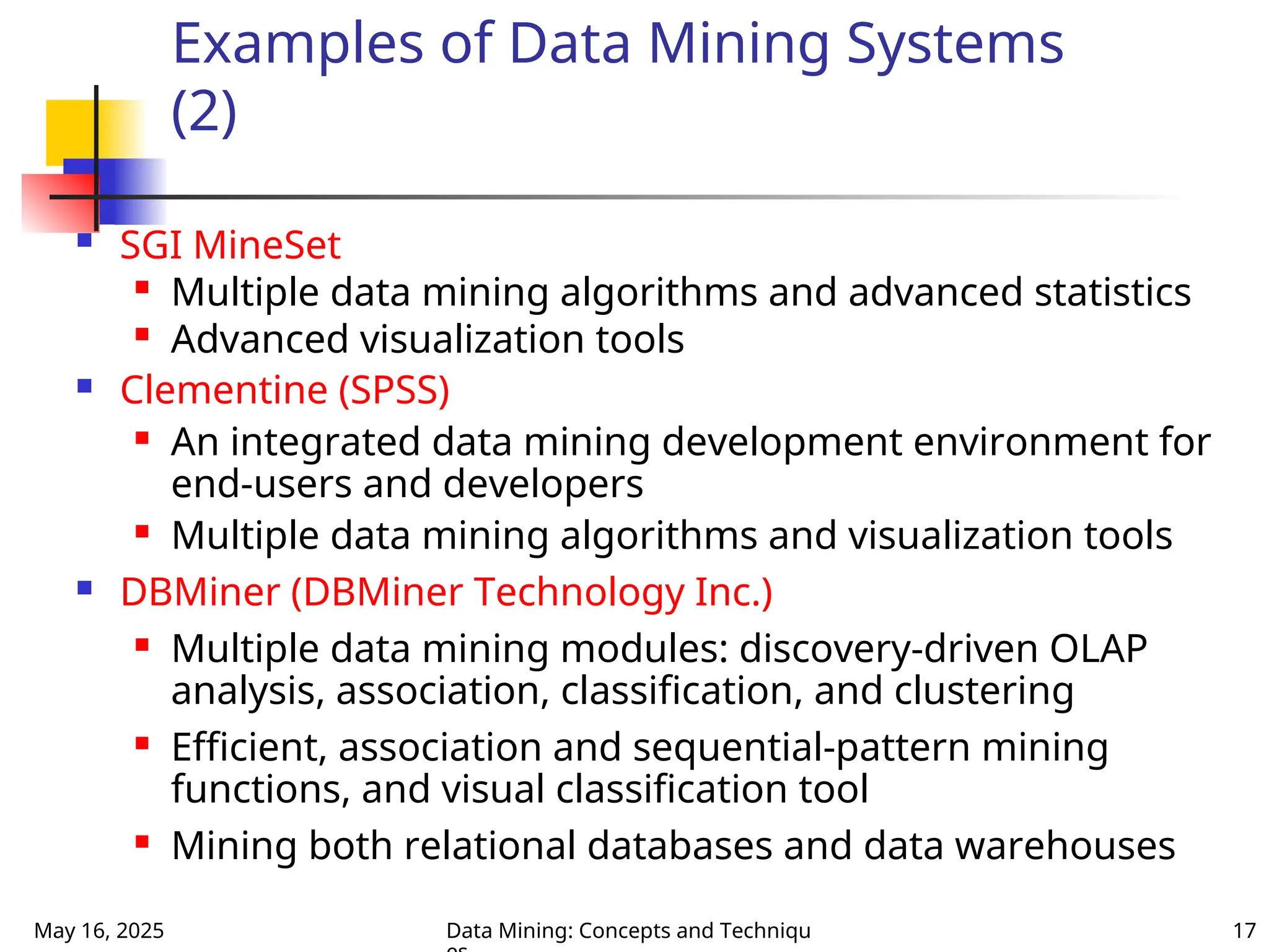May 16, 2025 Data Mining: Concepts and Techniqu 17
Examples of Data Mining Systems
(2)
 SGI MineSet

Multiple data mining algorithms and advanced statistics

Advanced visualization tools
 Clementine (SPSS)
 An integrated data mining development environment for
end-users and developers
 Multiple data mining algorithms and visualization tools
 DBMiner (DBMiner Technology Inc.)
 Multiple data mining modules: discovery-driven OLAP
analysis, association, classification, and clustering
 Efficient, association and sequential-pattern mining
functions, and visual classification tool
 Mining both relational databases and data warehouses
 