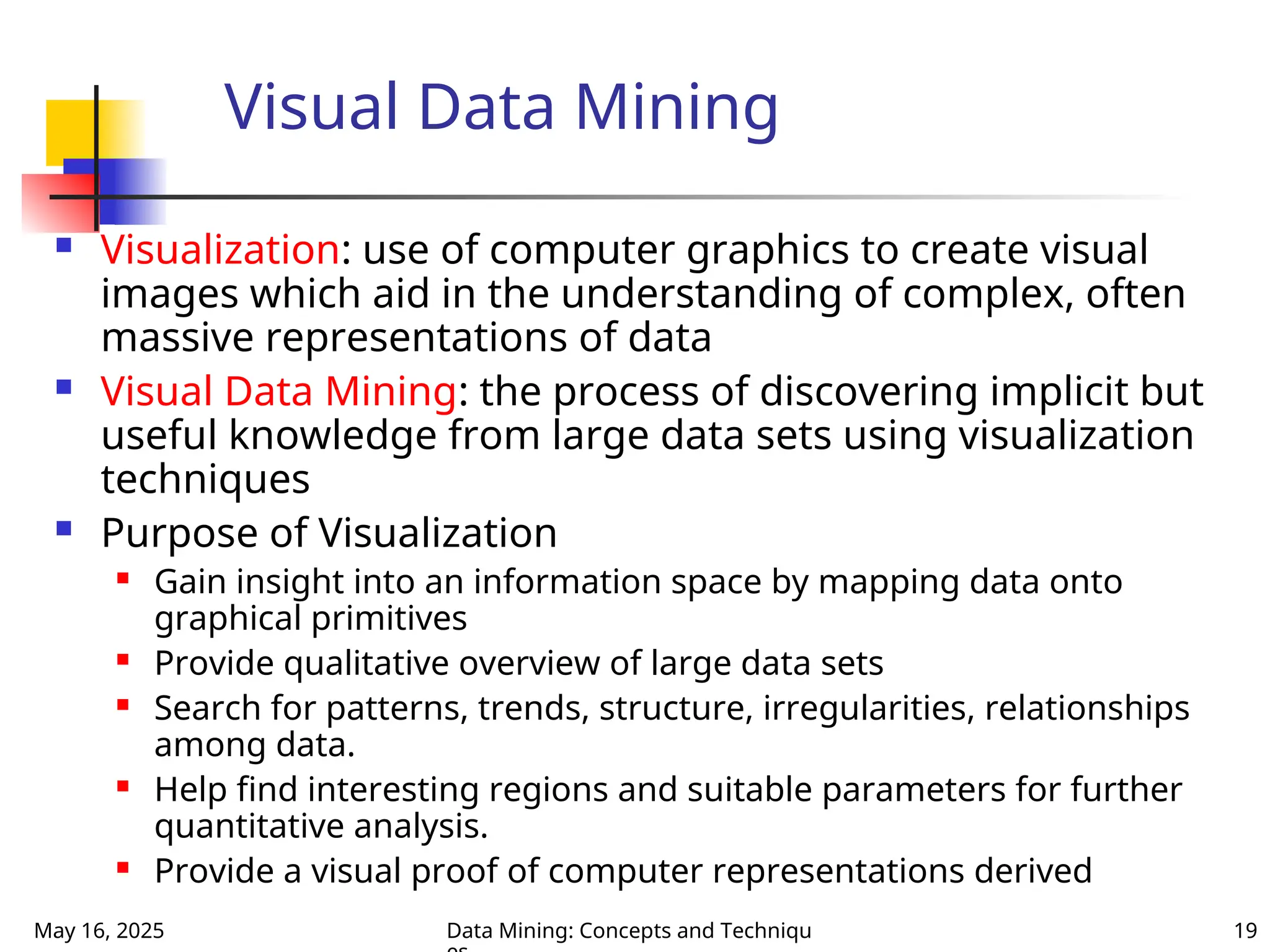 May 16, 2025 Data Mining: Concepts and Techniqu 19
Visual Data Mining
 Visualization: use of computer graphics to create visual
images which aid in the understanding of complex, often
massive representations of data
 Visual Data Mining: the process of discovering implicit but
useful knowledge from large data sets using visualization
techniques
 Purpose of Visualization
 Gain insight into an information space by mapping data onto
graphical primitives
 Provide qualitative overview of large data sets
 Search for patterns, trends, structure, irregularities, relationships
among data.
 Help find interesting regions and suitable parameters for further
quantitative analysis.
 Provide a visual proof of computer representations derived
 