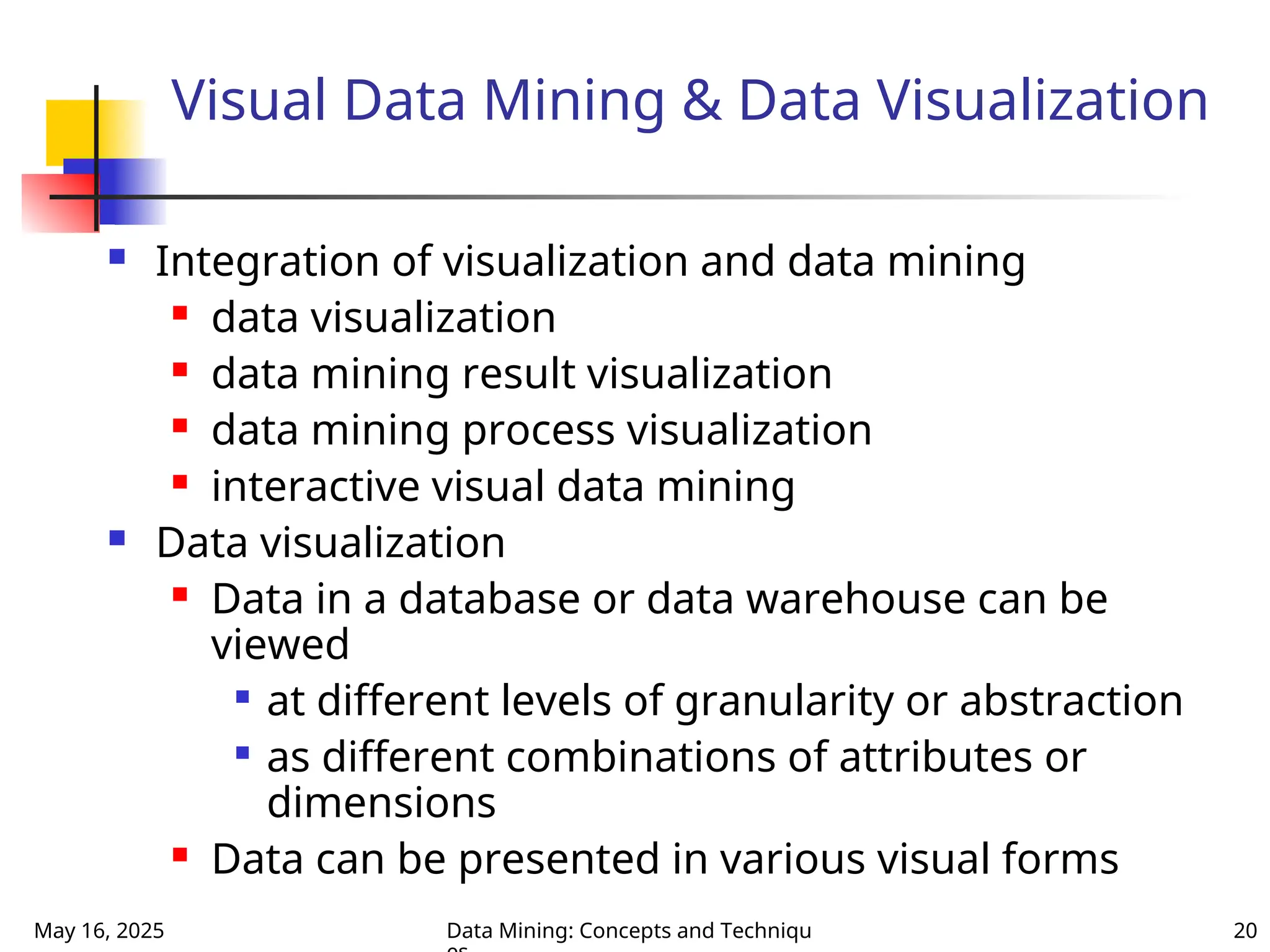 May 16, 2025 Data Mining: Concepts and Techniqu 20
Visual Data Mining & Data Visualization
 Integration of visualization and data mining
 data visualization
 data mining result visualization
 data mining process visualization
 interactive visual data mining
 Data visualization
 Data in a database or data warehouse can be
viewed

at different levels of granularity or abstraction

as different combinations of attributes or
dimensions
 Data can be presented in various visual forms
 