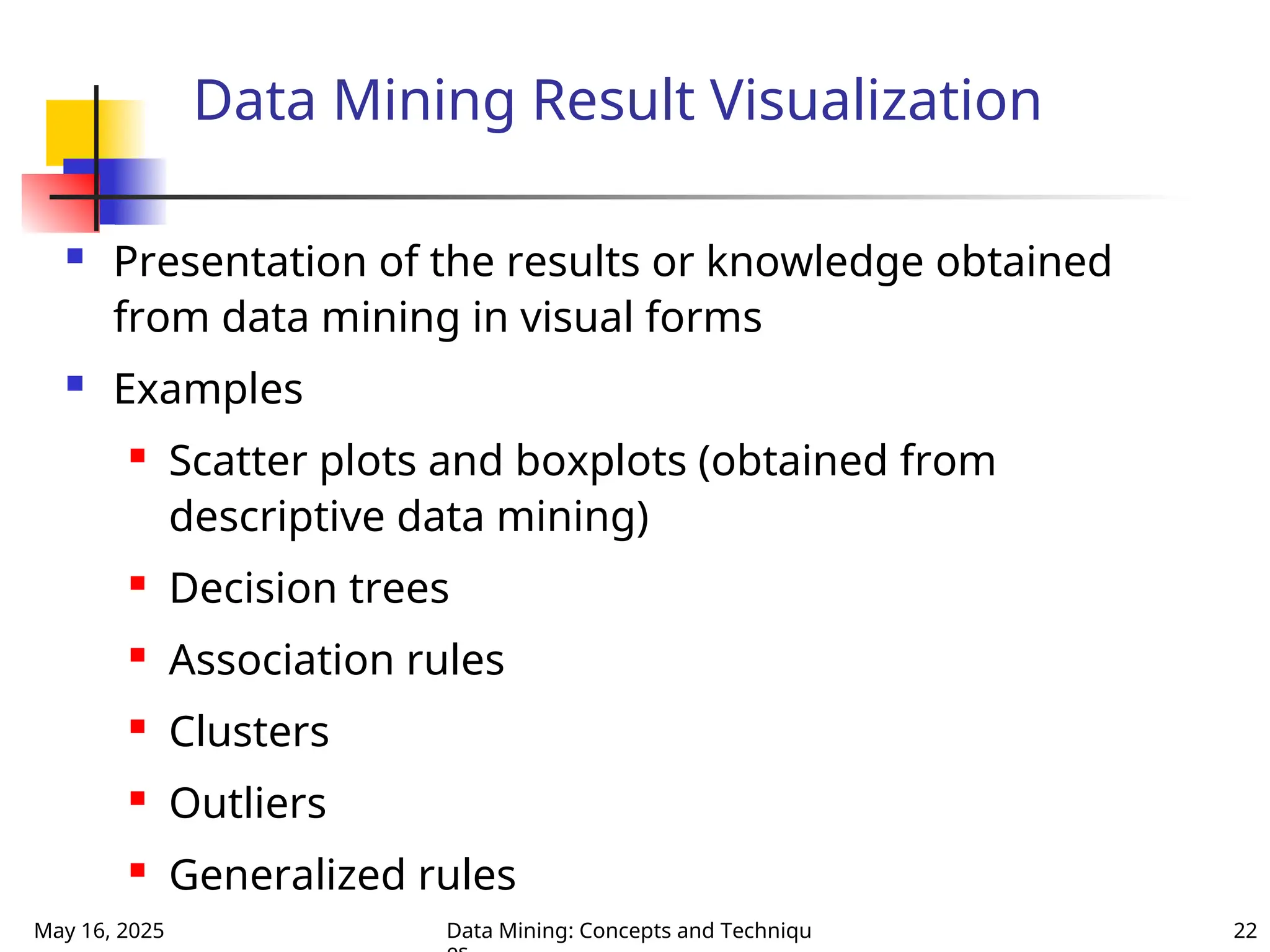 May 16, 2025 Data Mining: Concepts and Techniqu 22
Data Mining Result Visualization
 Presentation of the results or knowledge obtained
from data mining in visual forms
 Examples
 Scatter plots and boxplots (obtained from
descriptive data mining)
 Decision trees
 Association rules
 Clusters
 Outliers
 Generalized rules
 
