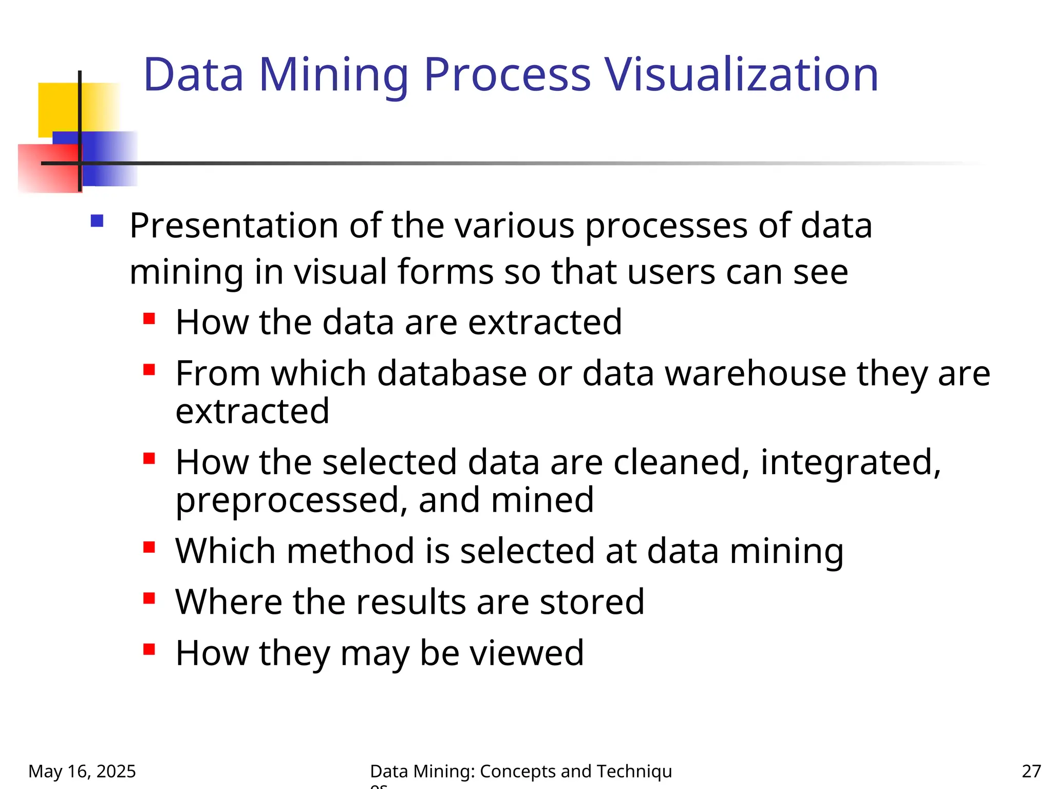 May 16, 2025 Data Mining: Concepts and Techniqu 27
Data Mining Process Visualization
 Presentation of the various processes of data
mining in visual forms so that users can see
 How the data are extracted
 From which database or data warehouse they are
extracted
 How the selected data are cleaned, integrated,
preprocessed, and mined
 Which method is selected at data mining
 Where the results are stored
 How they may be viewed
 