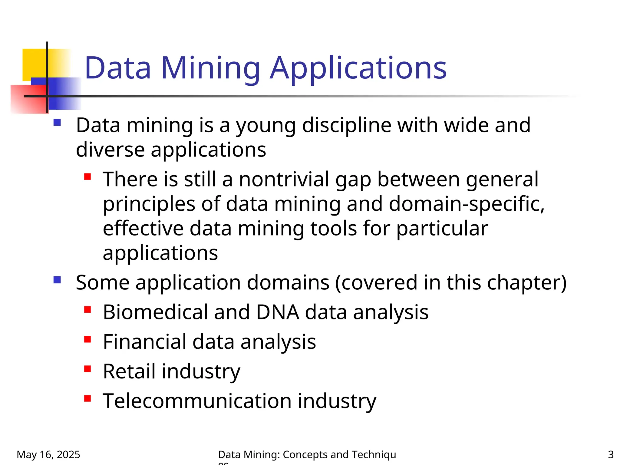 May 16, 2025 Data Mining: Concepts and Techniqu 3
Data Mining Applications
 Data mining is a young discipline with wide and
diverse applications

There is still a nontrivial gap between general
principles of data mining and domain-specific,
effective data mining tools for particular
applications
 Some application domains (covered in this chapter)
 Biomedical and DNA data analysis
 Financial data analysis
 Retail industry
 Telecommunication industry
 