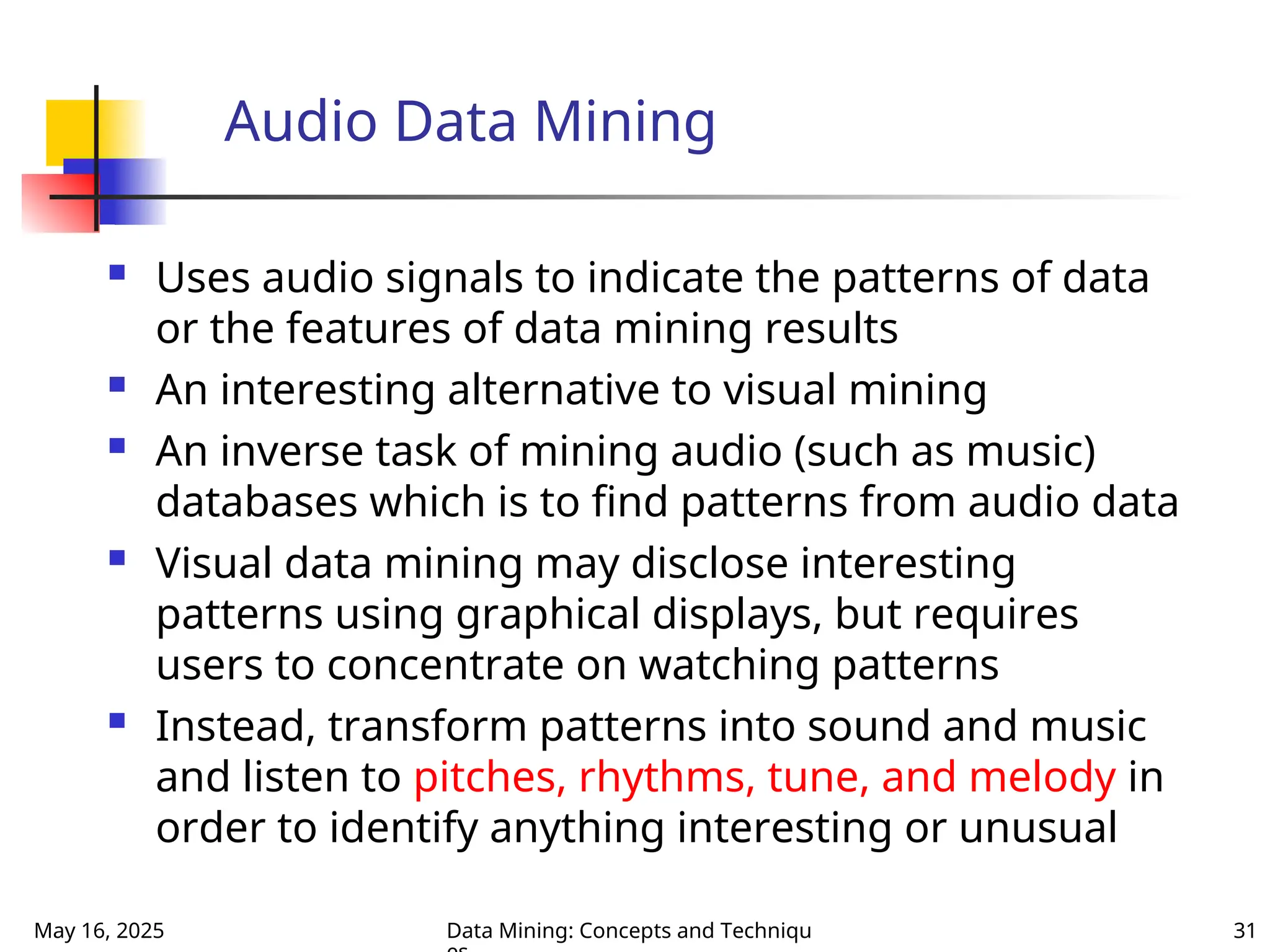 May 16, 2025 Data Mining: Concepts and Techniqu 31
Audio Data Mining
 Uses audio signals to indicate the patterns of data
or the features of data mining results
 An interesting alternative to visual mining
 An inverse task of mining audio (such as music)
databases which is to find patterns from audio data
 Visual data mining may disclose interesting
patterns using graphical displays, but requires
users to concentrate on watching patterns
 Instead, transform patterns into sound and music
and listen to pitches, rhythms, tune, and melody in
order to identify anything interesting or unusual
 