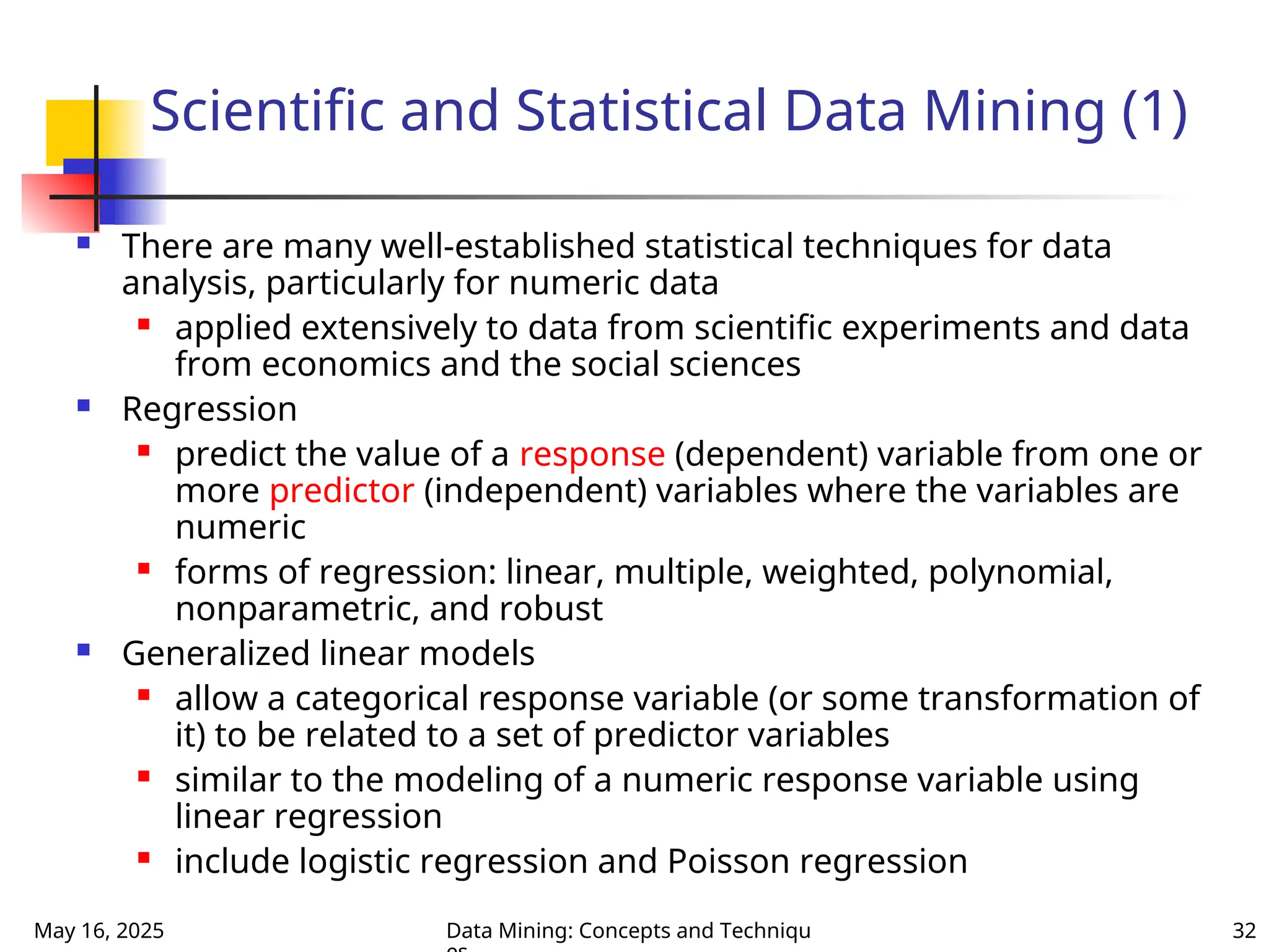 May 16, 2025 Data Mining: Concepts and Techniqu 32
Scientific and Statistical Data Mining (1)
 There are many well-established statistical techniques for data
analysis, particularly for numeric data
 applied extensively to data from scientific experiments and data
from economics and the social sciences
 Regression
 predict the value of a response (dependent) variable from one or
more predictor (independent) variables where the variables are
numeric
 forms of regression: linear, multiple, weighted, polynomial,
nonparametric, and robust
 Generalized linear models
 allow a categorical response variable (or some transformation of
it) to be related to a set of predictor variables
 similar to the modeling of a numeric response variable using
linear regression
 include logistic regression and Poisson regression
 