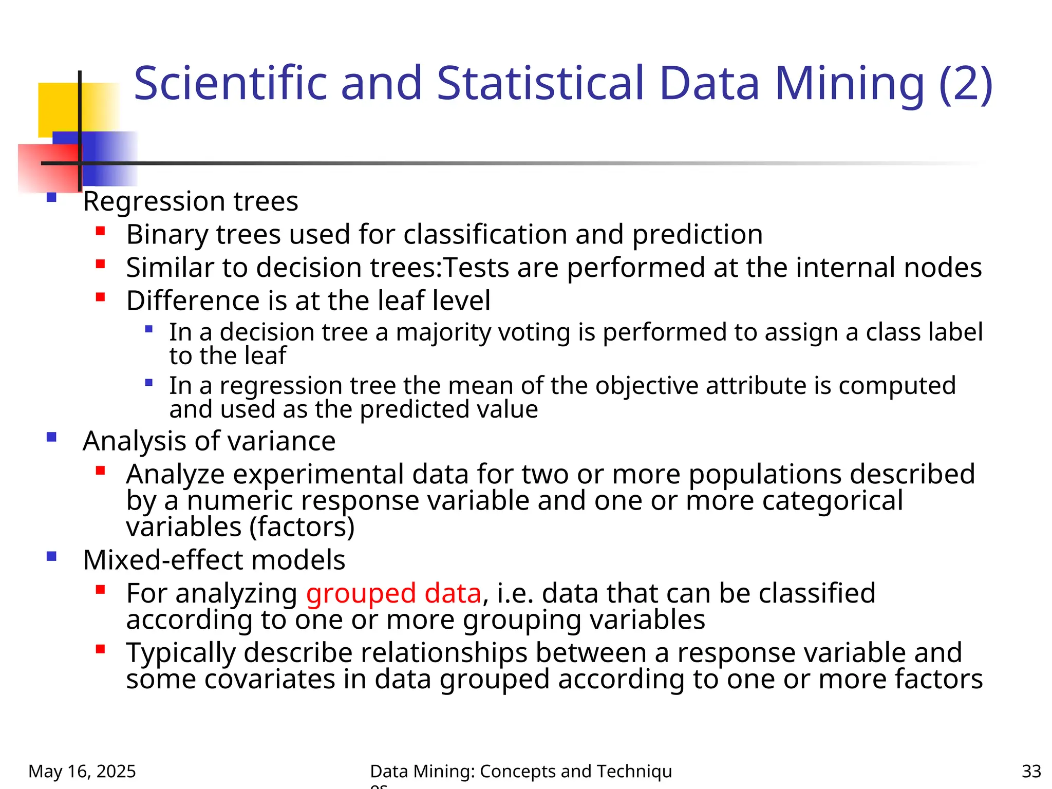 May 16, 2025 Data Mining: Concepts and Techniqu 33
Scientific and Statistical Data Mining (2)
 Regression trees

Binary trees used for classification and prediction

Similar to decision trees:Tests are performed at the internal nodes

Difference is at the leaf level

In a decision tree a majority voting is performed to assign a class label
to the leaf

In a regression tree the mean of the objective attribute is computed
and used as the predicted value
 Analysis of variance

Analyze experimental data for two or more populations described
by a numeric response variable and one or more categorical
variables (factors)
 Mixed-effect models

For analyzing grouped data, i.e. data that can be classified
according to one or more grouping variables

Typically describe relationships between a response variable and
some covariates in data grouped according to one or more factors
 