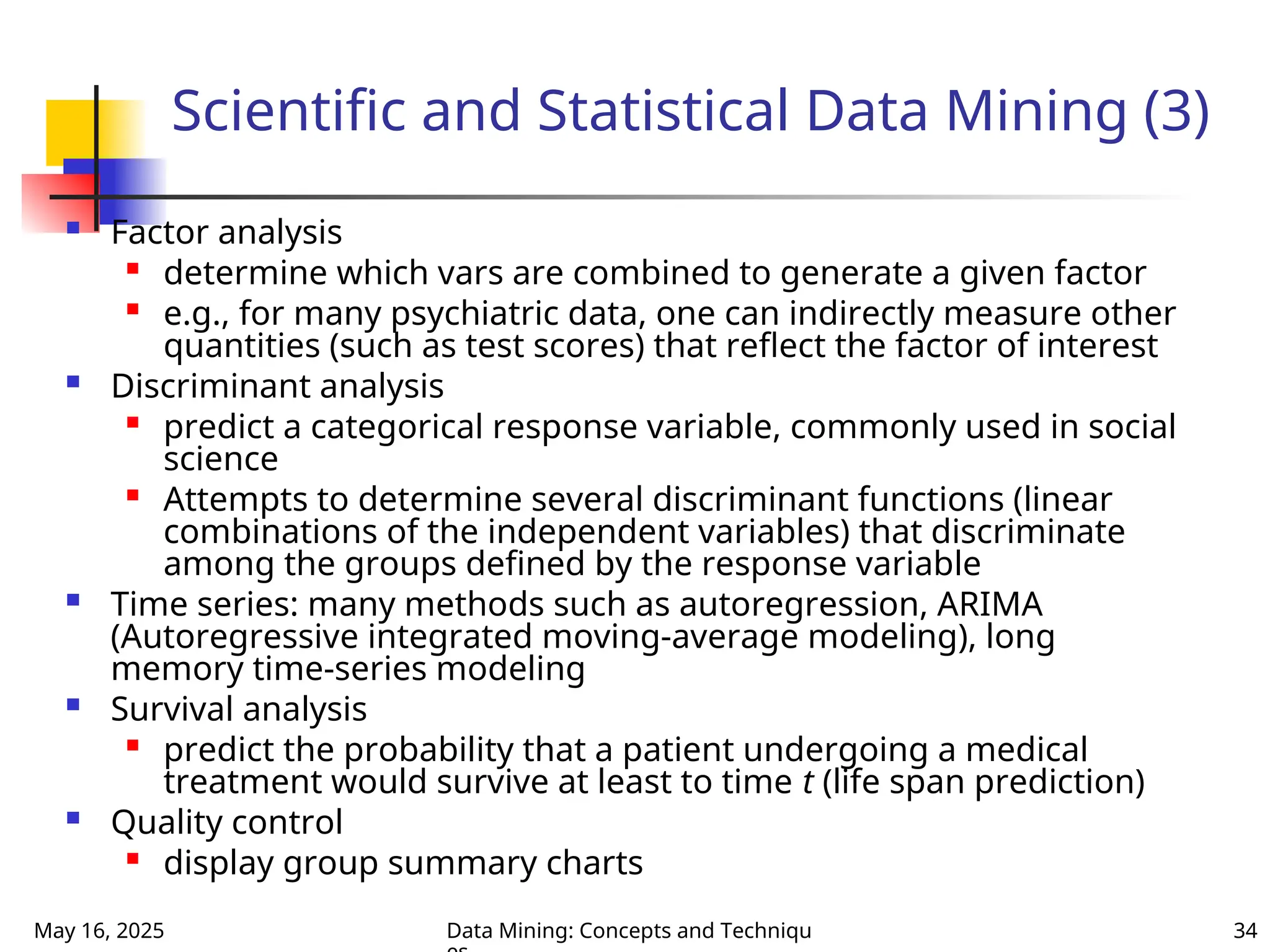 May 16, 2025 Data Mining: Concepts and Techniqu 34
Scientific and Statistical Data Mining (3)
 Factor analysis

determine which vars are combined to generate a given factor

e.g., for many psychiatric data, one can indirectly measure other
quantities (such as test scores) that reflect the factor of interest
 Discriminant analysis

predict a categorical response variable, commonly used in social
science

Attempts to determine several discriminant functions (linear
combinations of the independent variables) that discriminate
among the groups defined by the response variable
 Time series: many methods such as autoregression, ARIMA
(Autoregressive integrated moving-average modeling), long
memory time-series modeling
 Survival analysis

predict the probability that a patient undergoing a medical
treatment would survive at least to time t (life span prediction)
 Quality control

display group summary charts
 
