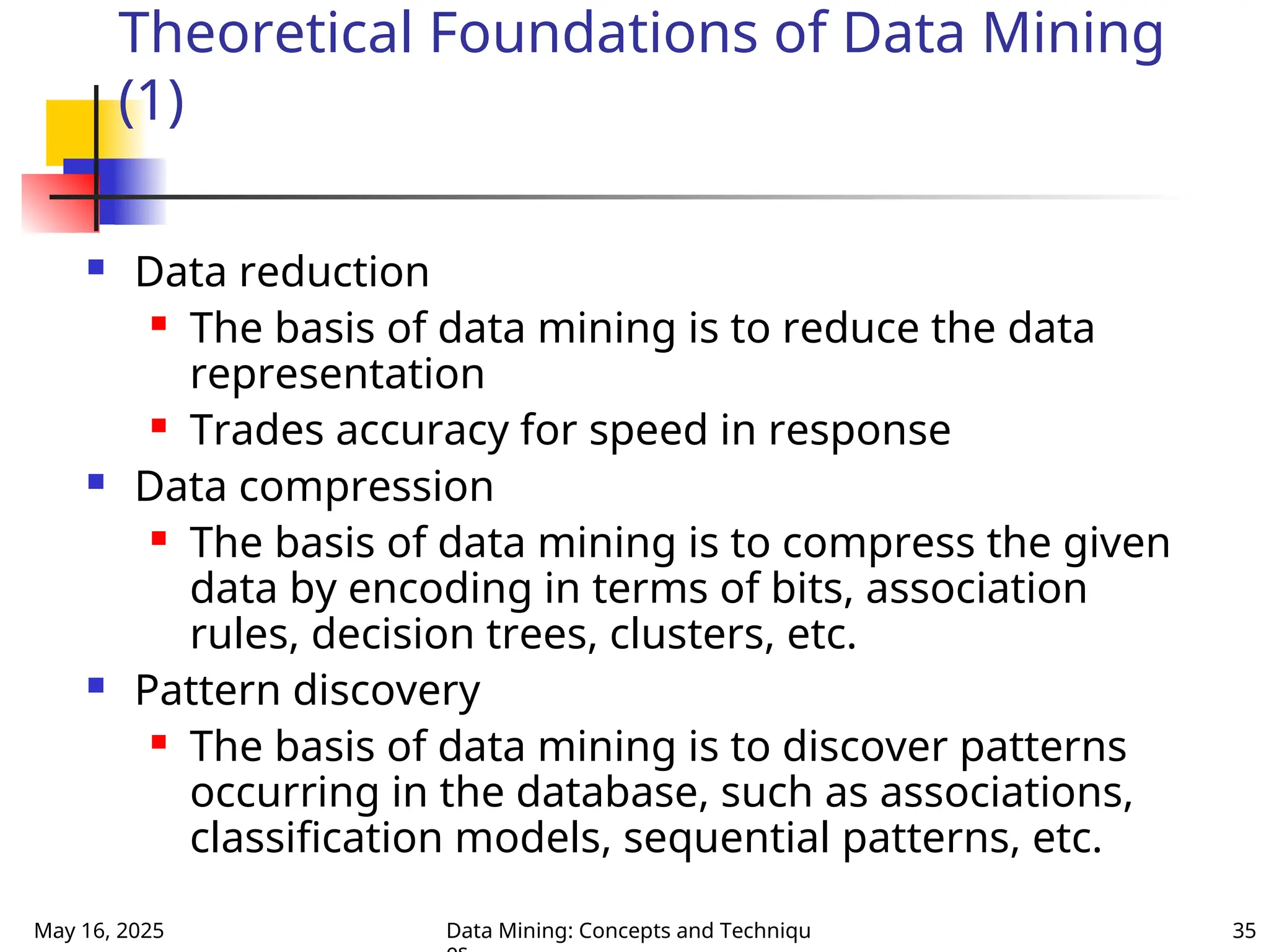 May 16, 2025 Data Mining: Concepts and Techniqu 35
Theoretical Foundations of Data Mining
(1)
 Data reduction
 The basis of data mining is to reduce the data
representation
 Trades accuracy for speed in response
 Data compression
 The basis of data mining is to compress the given
data by encoding in terms of bits, association
rules, decision trees, clusters, etc.
 Pattern discovery
 The basis of data mining is to discover patterns
occurring in the database, such as associations,
classification models, sequential patterns, etc.
 