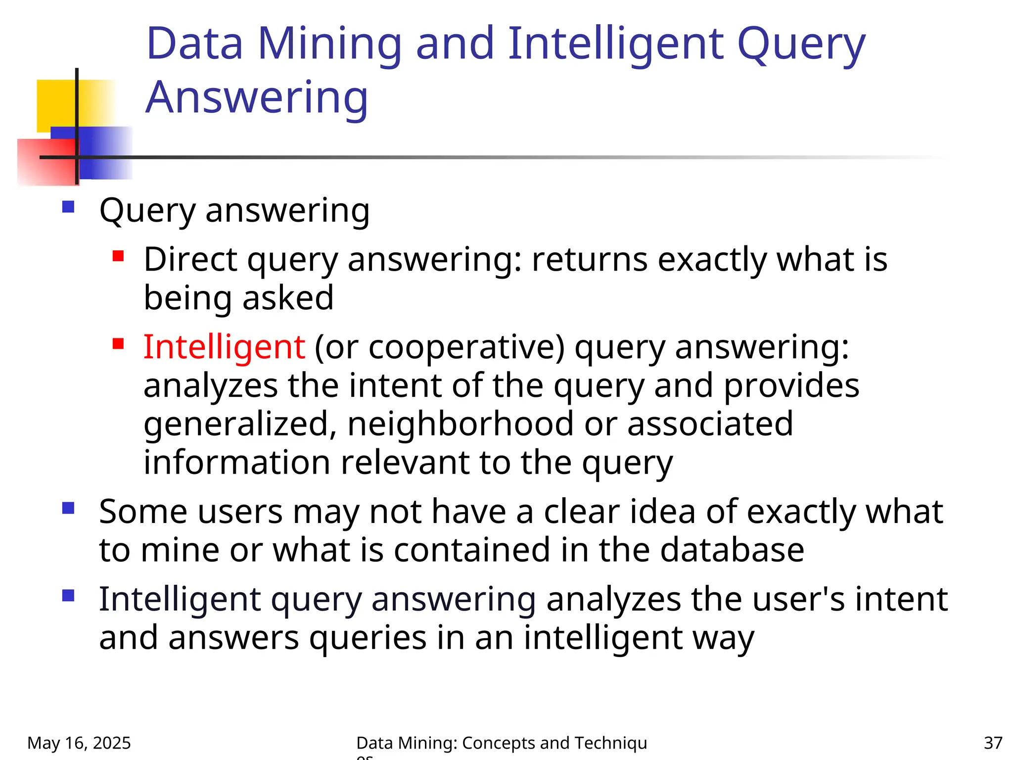 May 16, 2025 Data Mining: Concepts and Techniqu 37
Data Mining and Intelligent Query
Answering
 Query answering
 Direct query answering: returns exactly what is
being asked
 Intelligent (or cooperative) query answering:
analyzes the intent of the query and provides
generalized, neighborhood or associated
information relevant to the query
 Some users may not have a clear idea of exactly what
to mine or what is contained in the database
 Intelligent query answering analyzes the user's intent
and answers queries in an intelligent way
 