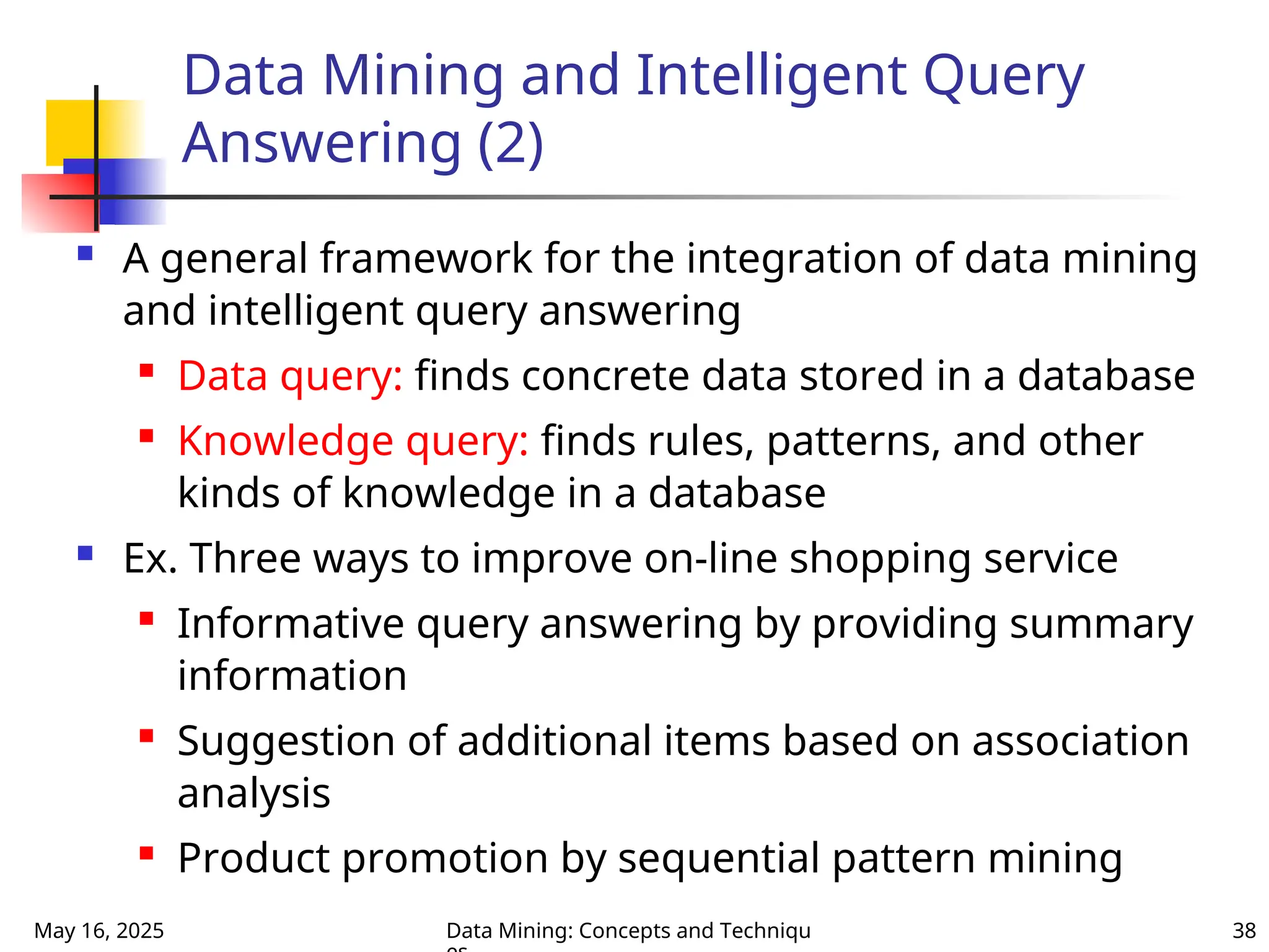 May 16, 2025 Data Mining: Concepts and Techniqu 38
Data Mining and Intelligent Query
Answering (2)
 A general framework for the integration of data mining
and intelligent query answering

Data query: finds concrete data stored in a database

Knowledge query: finds rules, patterns, and other
kinds of knowledge in a database
 Ex. Three ways to improve on-line shopping service

Informative query answering by providing summary
information

Suggestion of additional items based on association
analysis

Product promotion by sequential pattern mining
 