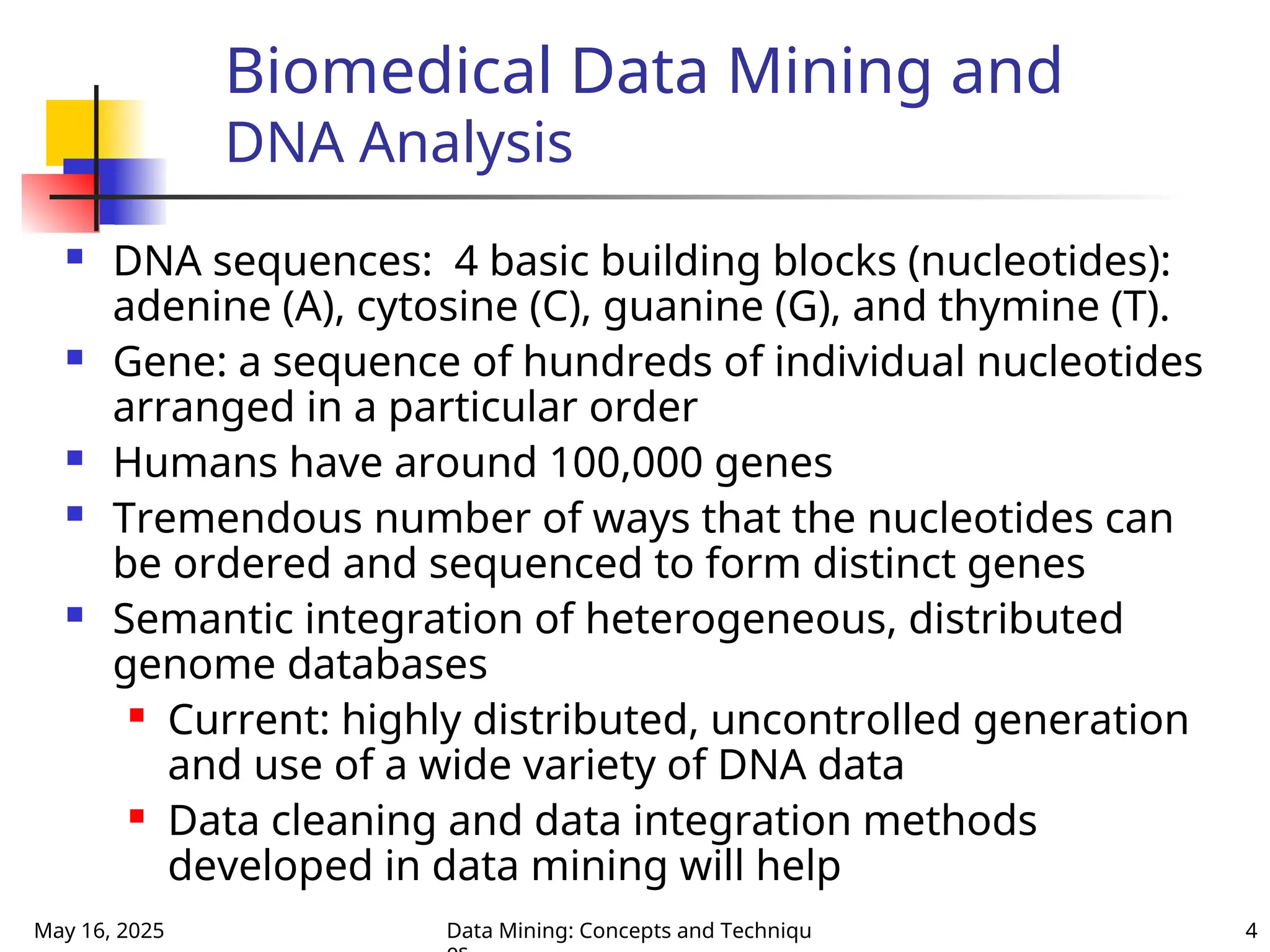 May 16, 2025 Data Mining: Concepts and Techniqu 4
Biomedical Data Mining and
DNA Analysis
 DNA sequences: 4 basic building blocks (nucleotides):
adenine (A), cytosine (C), guanine (G), and thymine (T).
 Gene: a sequence of hundreds of individual nucleotides
arranged in a particular order
 Humans have around 100,000 genes
 Tremendous number of ways that the nucleotides can
be ordered and sequenced to form distinct genes
 Semantic integration of heterogeneous, distributed
genome databases
 Current: highly distributed, uncontrolled generation
and use of a wide variety of DNA data
 Data cleaning and data integration methods
developed in data mining will help
 
