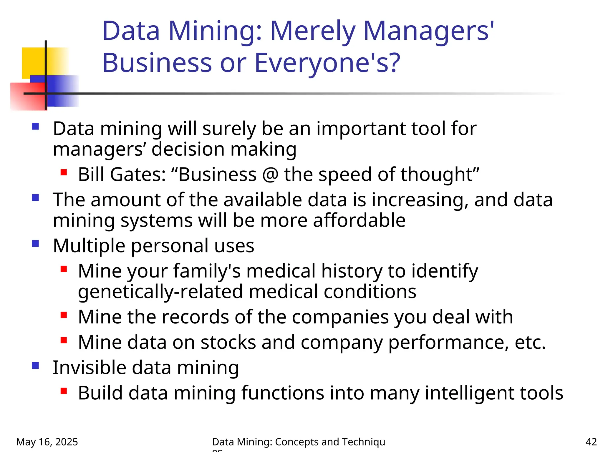 May 16, 2025 Data Mining: Concepts and Techniqu 42
Data Mining: Merely Managers'
Business or Everyone's?
 Data mining will surely be an important tool for
managers’ decision making
 Bill Gates: “Business @ the speed of thought”
 The amount of the available data is increasing, and data
mining systems will be more affordable
 Multiple personal uses
 Mine your family's medical history to identify
genetically-related medical conditions
 Mine the records of the companies you deal with
 Mine data on stocks and company performance, etc.
 Invisible data mining
 Build data mining functions into many intelligent tools
 