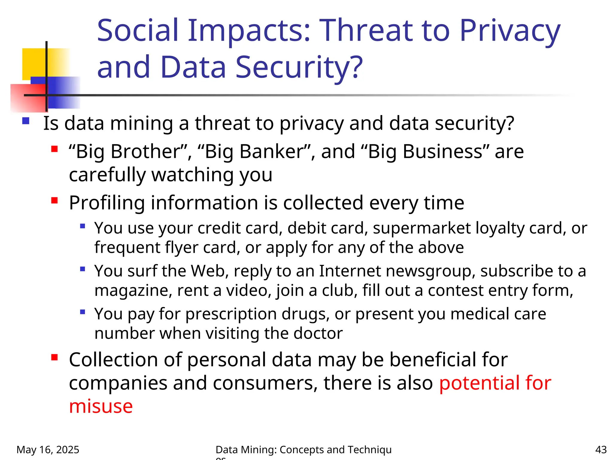 May 16, 2025 Data Mining: Concepts and Techniqu 43
Social Impacts: Threat to Privacy
and Data Security?
 Is data mining a threat to privacy and data security?
 “Big Brother”, “Big Banker”, and “Big Business” are
carefully watching you
 Profiling information is collected every time

You use your credit card, debit card, supermarket loyalty card, or
frequent flyer card, or apply for any of the above

You surf the Web, reply to an Internet newsgroup, subscribe to a
magazine, rent a video, join a club, fill out a contest entry form,

You pay for prescription drugs, or present you medical care
number when visiting the doctor
 Collection of personal data may be beneficial for
companies and consumers, there is also potential for
misuse
 