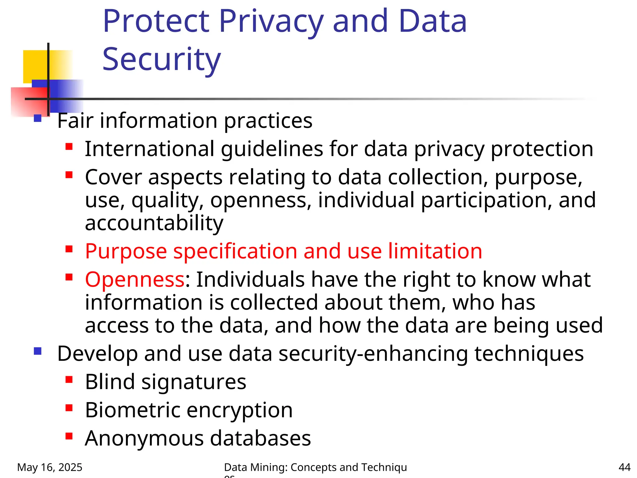 May 16, 2025 Data Mining: Concepts and Techniqu 44
Protect Privacy and Data
Security
 Fair information practices
 International guidelines for data privacy protection
 Cover aspects relating to data collection, purpose,
use, quality, openness, individual participation, and
accountability
 Purpose specification and use limitation
 Openness: Individuals have the right to know what
information is collected about them, who has
access to the data, and how the data are being used
 Develop and use data security-enhancing techniques
 Blind signatures
 Biometric encryption
 Anonymous databases
 