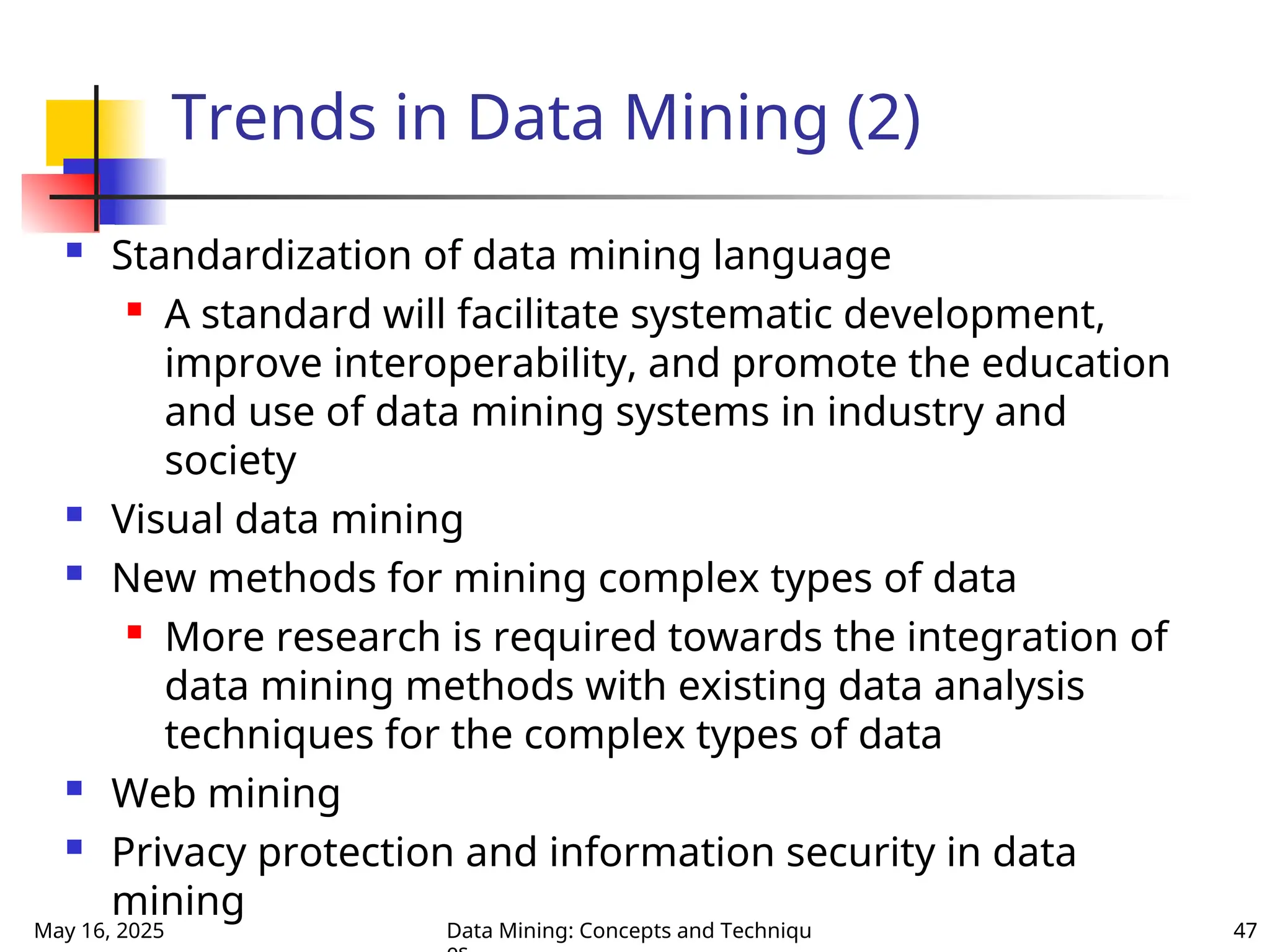 May 16, 2025 Data Mining: Concepts and Techniqu 47
Trends in Data Mining (2)
 Standardization of data mining language

A standard will facilitate systematic development,
improve interoperability, and promote the education
and use of data mining systems in industry and
society
 Visual data mining
 New methods for mining complex types of data

More research is required towards the integration of
data mining methods with existing data analysis
techniques for the complex types of data
 Web mining
 Privacy protection and information security in data
mining
 