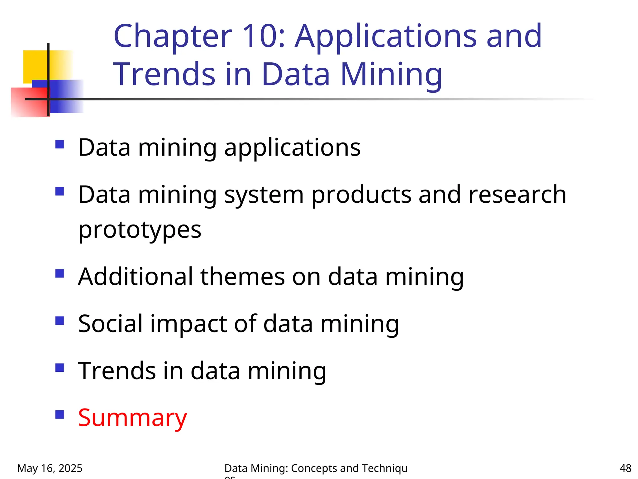 May 16, 2025 Data Mining: Concepts and Techniqu 48
Chapter 10: Applications and
Trends in Data Mining
 Data mining applications
 Data mining system products and research
prototypes
 Additional themes on data mining
 Social impact of data mining
 Trends in data mining
 Summary
 