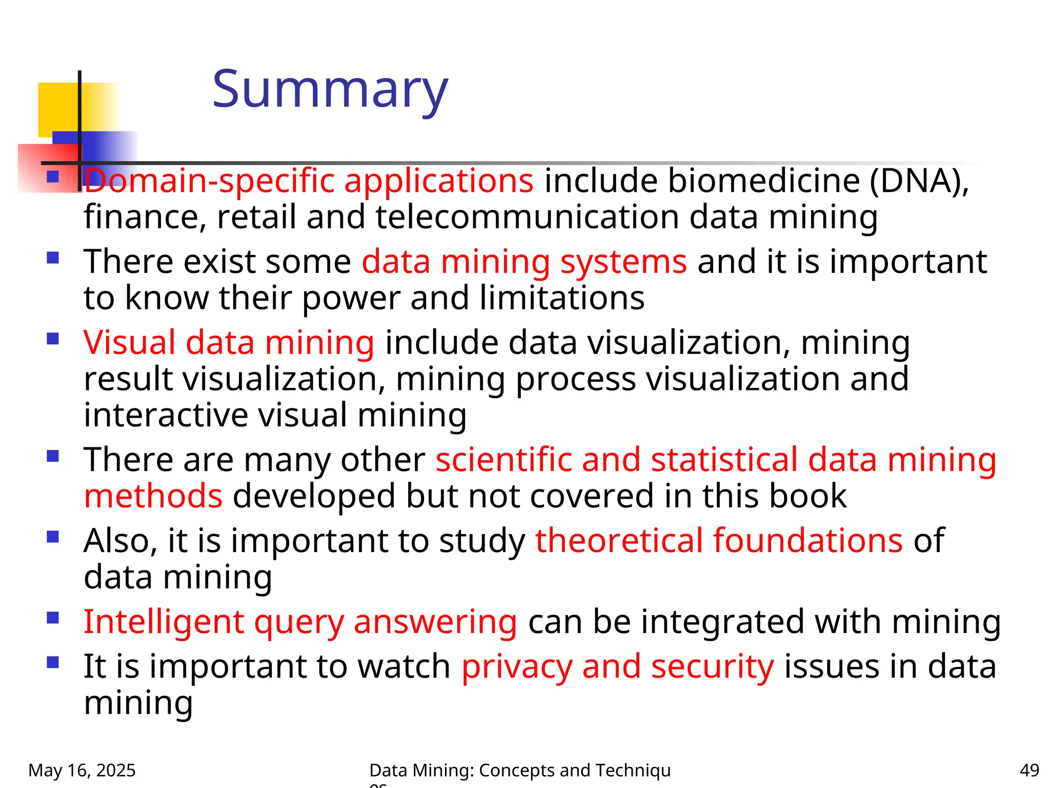 May 16, 2025 Data Mining: Concepts and Techniqu 49
Summary
 Domain-specific applications include biomedicine (DNA),
finance, retail and telecommunication data mining
 There exist some data mining systems and it is important
to know their power and limitations
 Visual data mining include data visualization, mining
result visualization, mining process visualization and
interactive visual mining
 There are many other scientific and statistical data mining
methods developed but not covered in this book
 Also, it is important to study theoretical foundations of
data mining
 Intelligent query answering can be integrated with mining
 It is important to watch privacy and security issues in data
mining
 