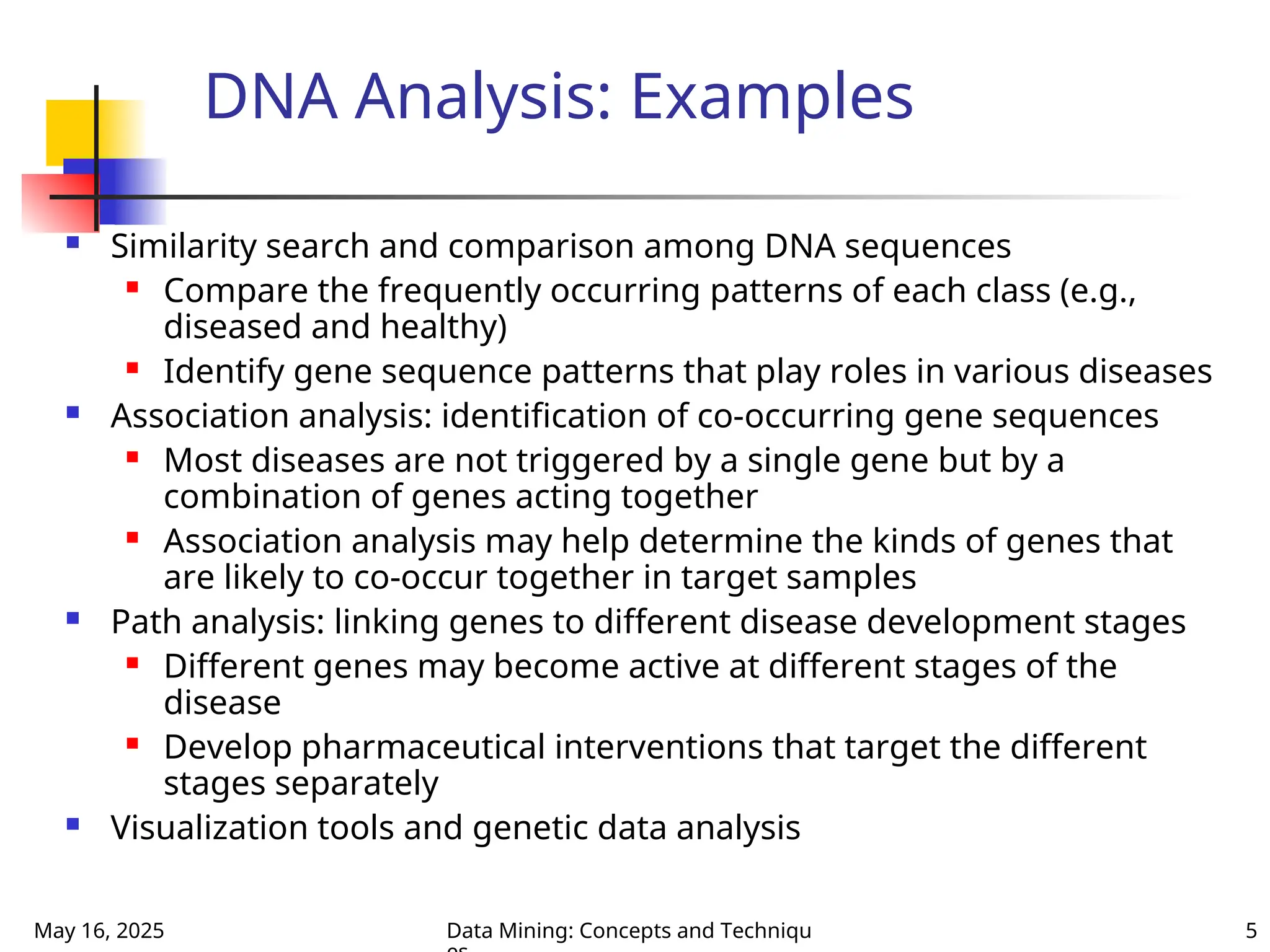 May 16, 2025 Data Mining: Concepts and Techniqu 5
DNA Analysis: Examples
 Similarity search and comparison among DNA sequences
 Compare the frequently occurring patterns of each class (e.g.,
diseased and healthy)
 Identify gene sequence patterns that play roles in various diseases
 Association analysis: identification of co-occurring gene sequences
 Most diseases are not triggered by a single gene but by a
combination of genes acting together
 Association analysis may help determine the kinds of genes that
are likely to co-occur together in target samples
 Path analysis: linking genes to different disease development stages
 Different genes may become active at different stages of the
disease
 Develop pharmaceutical interventions that target the different
stages separately
 Visualization tools and genetic data analysis
 