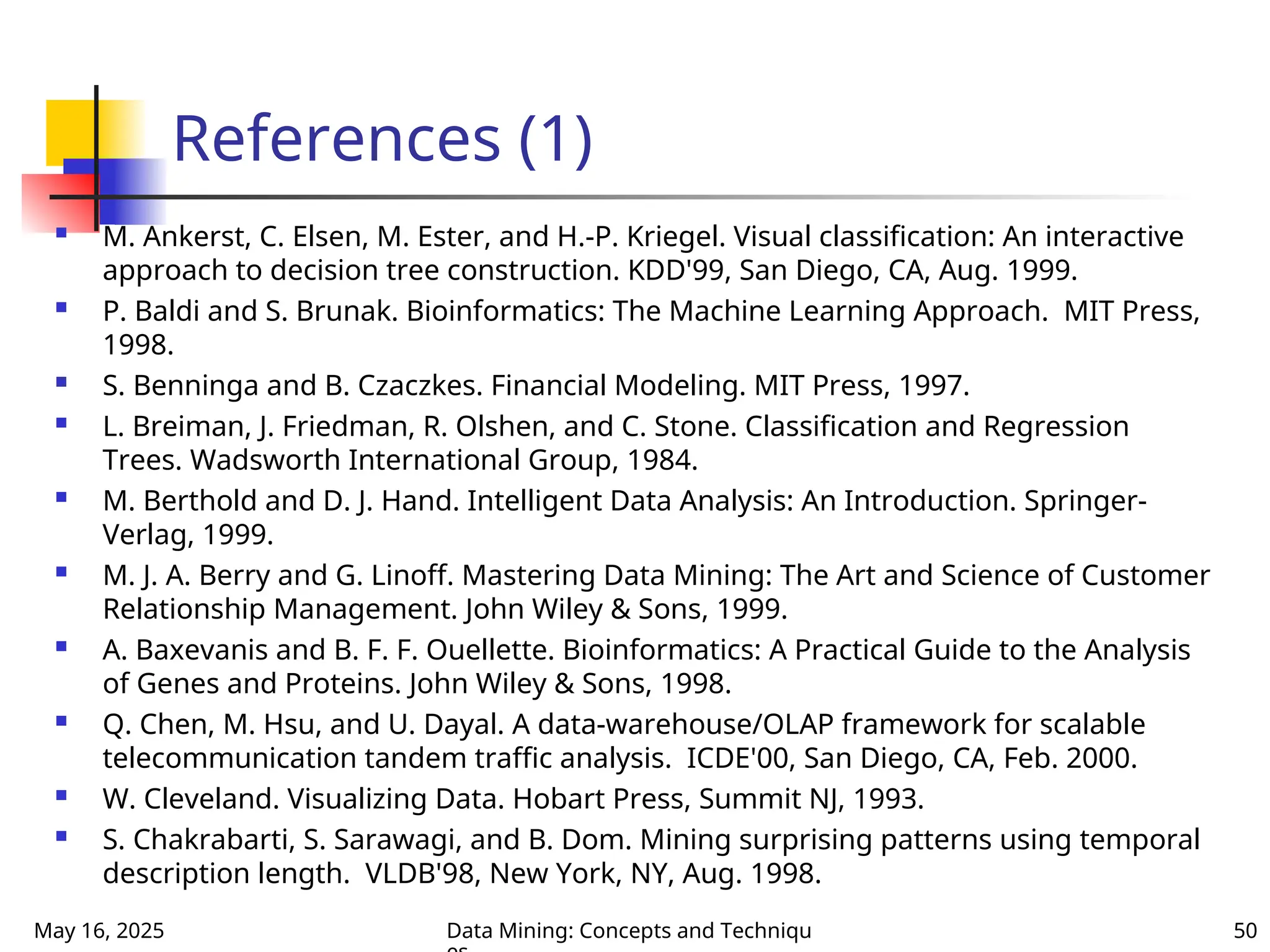 May 16, 2025 Data Mining: Concepts and Techniqu 50
References (1)
 M. Ankerst, C. Elsen, M. Ester, and H.-P. Kriegel. Visual classification: An interactive
approach to decision tree construction. KDD'99, San Diego, CA, Aug. 1999.
 P. Baldi and S. Brunak. Bioinformatics: The Machine Learning Approach. MIT Press,
1998.
 S. Benninga and B. Czaczkes. Financial Modeling. MIT Press, 1997.
 L. Breiman, J. Friedman, R. Olshen, and C. Stone. Classification and Regression
Trees. Wadsworth International Group, 1984.
 M. Berthold and D. J. Hand. Intelligent Data Analysis: An Introduction. Springer-
Verlag, 1999.
 M. J. A. Berry and G. Linoff. Mastering Data Mining: The Art and Science of Customer
Relationship Management. John Wiley & Sons, 1999.
 A. Baxevanis and B. F. F. Ouellette. Bioinformatics: A Practical Guide to the Analysis
of Genes and Proteins. John Wiley & Sons, 1998.
 Q. Chen, M. Hsu, and U. Dayal. A data-warehouse/OLAP framework for scalable
telecommunication tandem traffic analysis. ICDE'00, San Diego, CA, Feb. 2000.
 W. Cleveland. Visualizing Data. Hobart Press, Summit NJ, 1993.
 S. Chakrabarti, S. Sarawagi, and B. Dom. Mining surprising patterns using temporal
description length. VLDB'98, New York, NY, Aug. 1998.
 