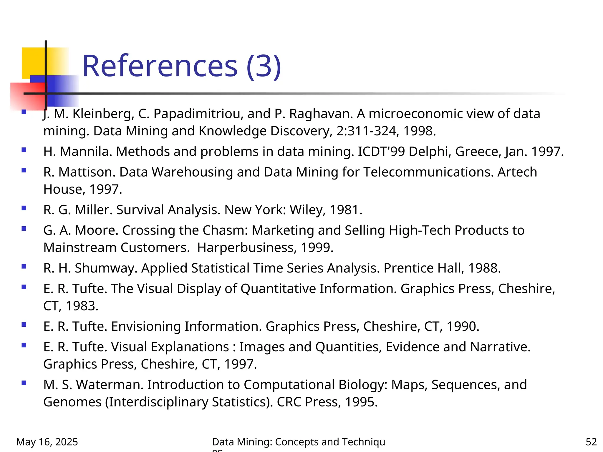 May 16, 2025 Data Mining: Concepts and Techniqu 52
References (3)
 J. M. Kleinberg, C. Papadimitriou, and P. Raghavan. A microeconomic view of data
mining. Data Mining and Knowledge Discovery, 2:311-324, 1998.
 H. Mannila. Methods and problems in data mining. ICDT'99 Delphi, Greece, Jan. 1997.
 R. Mattison. Data Warehousing and Data Mining for Telecommunications. Artech
House, 1997.
 R. G. Miller. Survival Analysis. New York: Wiley, 1981.
 G. A. Moore. Crossing the Chasm: Marketing and Selling High-Tech Products to
Mainstream Customers. Harperbusiness, 1999.
 R. H. Shumway. Applied Statistical Time Series Analysis. Prentice Hall, 1988.
 E. R. Tufte. The Visual Display of Quantitative Information. Graphics Press, Cheshire,
CT, 1983.
 E. R. Tufte. Envisioning Information. Graphics Press, Cheshire, CT, 1990.
 E. R. Tufte. Visual Explanations : Images and Quantities, Evidence and Narrative.
Graphics Press, Cheshire, CT, 1997.
 M. S. Waterman. Introduction to Computational Biology: Maps, Sequences, and
Genomes (Interdisciplinary Statistics). CRC Press, 1995.
 