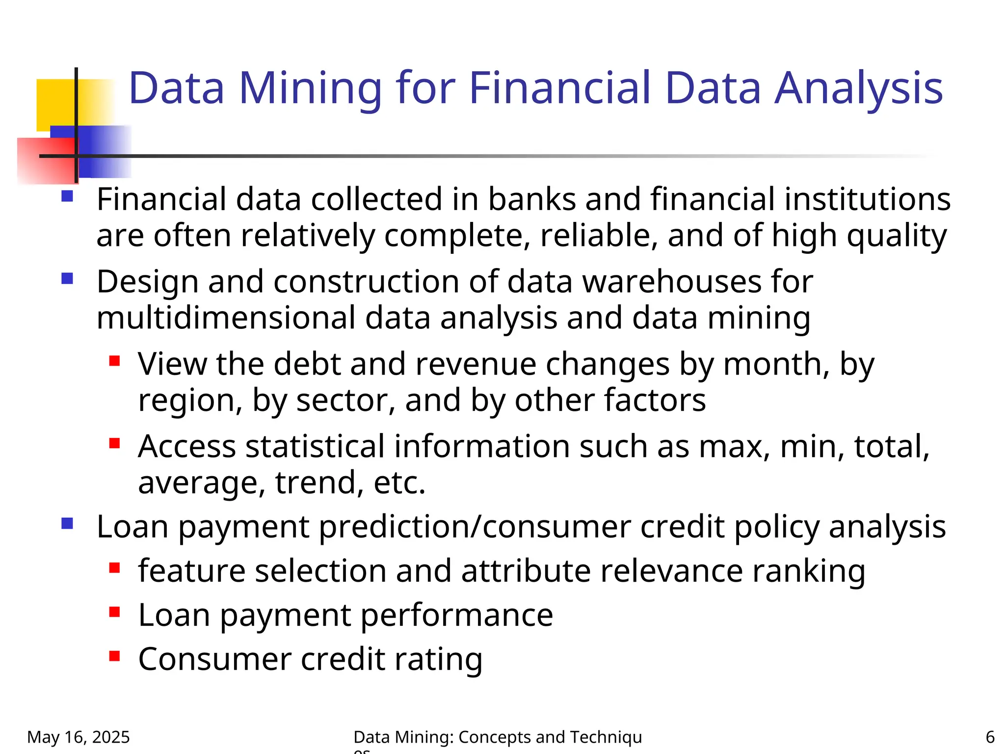May 16, 2025 Data Mining: Concepts and Techniqu 6
Data Mining for Financial Data Analysis
 Financial data collected in banks and financial institutions
are often relatively complete, reliable, and of high quality
 Design and construction of data warehouses for
multidimensional data analysis and data mining
 View the debt and revenue changes by month, by
region, by sector, and by other factors
 Access statistical information such as max, min, total,
average, trend, etc.
 Loan payment prediction/consumer credit policy analysis
 feature selection and attribute relevance ranking
 Loan payment performance
 Consumer credit rating
 