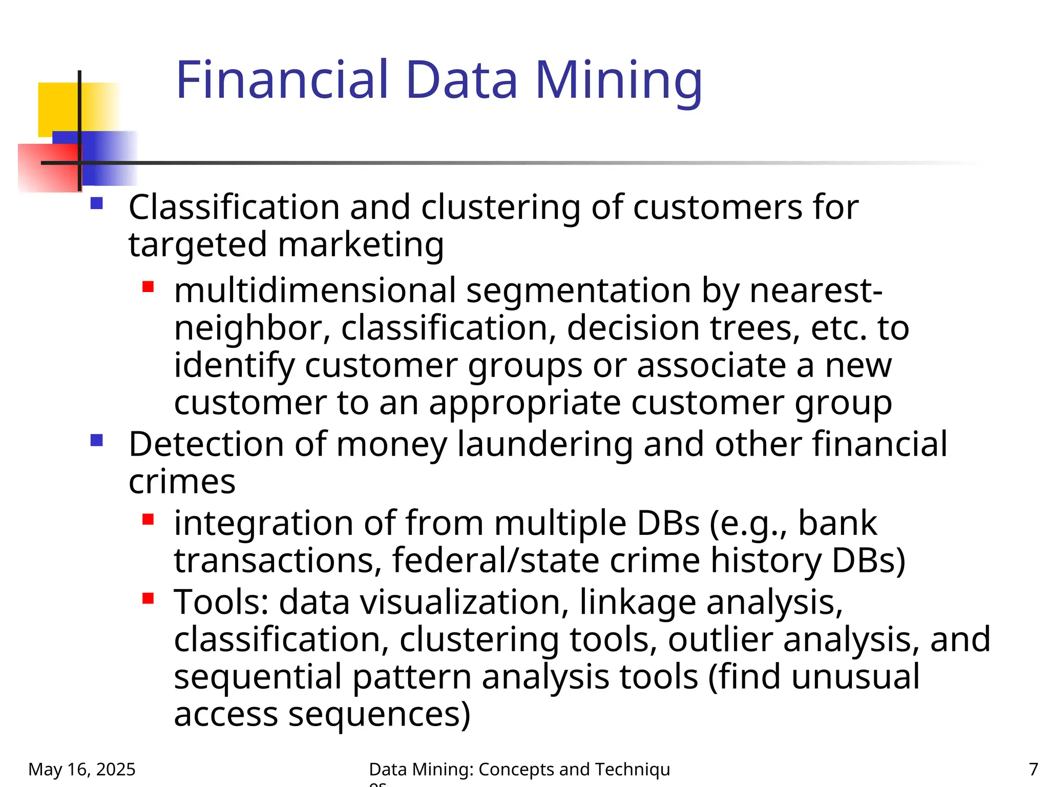 May 16, 2025 Data Mining: Concepts and Techniqu 7
Financial Data Mining
 Classification and clustering of customers for
targeted marketing
 multidimensional segmentation by nearest-
neighbor, classification, decision trees, etc. to
identify customer groups or associate a new
customer to an appropriate customer group
 Detection of money laundering and other financial
crimes
 integration of from multiple DBs (e.g., bank
transactions, federal/state crime history DBs)
 Tools: data visualization, linkage analysis,
classification, clustering tools, outlier analysis, and
sequential pattern analysis tools (find unusual
access sequences)
 