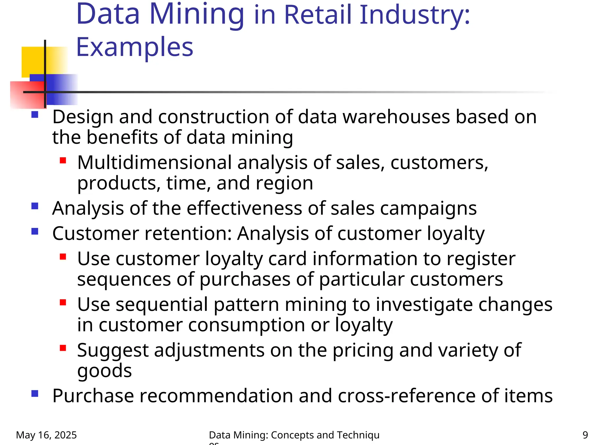 May 16, 2025 Data Mining: Concepts and Techniqu 9
Data Mining in Retail Industry:
Examples
 Design and construction of data warehouses based on
the benefits of data mining
 Multidimensional analysis of sales, customers,
products, time, and region
 Analysis of the effectiveness of sales campaigns
 Customer retention: Analysis of customer loyalty
 Use customer loyalty card information to register
sequences of purchases of particular customers
 Use sequential pattern mining to investigate changes
in customer consumption or loyalty
 Suggest adjustments on the pricing and variety of
goods
 Purchase recommendation and cross-reference of items
 