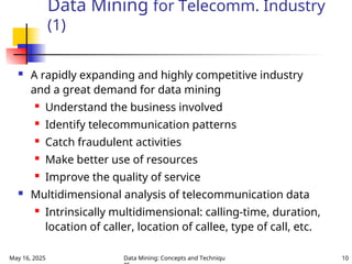 May 16, 2025 Data Mining: Concepts and Techniqu 10
Data Mining for Telecomm. Industry
(1)
 A rapidly expanding and highly competitive industry
and a great demand for data mining
 Understand the business involved
 Identify telecommunication patterns
 Catch fraudulent activities
 Make better use of resources
 Improve the quality of service
 Multidimensional analysis of telecommunication data
 Intrinsically multidimensional: calling-time, duration,
location of caller, location of callee, type of call, etc.
 