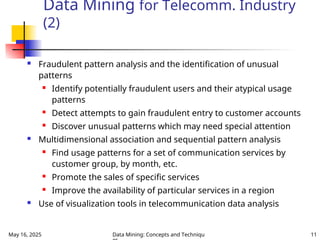 May 16, 2025 Data Mining: Concepts and Techniqu 11
Data Mining for Telecomm. Industry
(2)
 Fraudulent pattern analysis and the identification of unusual
patterns

Identify potentially fraudulent users and their atypical usage
patterns
 Detect attempts to gain fraudulent entry to customer accounts

Discover unusual patterns which may need special attention
 Multidimensional association and sequential pattern analysis
 Find usage patterns for a set of communication services by
customer group, by month, etc.
 Promote the sales of specific services
 Improve the availability of particular services in a region
 Use of visualization tools in telecommunication data analysis
 