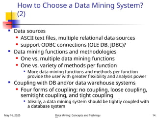 May 16, 2025 Data Mining: Concepts and Techniqu 14
How to Choose a Data Mining System?
(2)
 Data sources
 ASCII text files, multiple relational data sources
 support ODBC connections (OLE DB, JDBC)?
 Data mining functions and methodologies
 One vs. multiple data mining functions
 One vs. variety of methods per function

More data mining functions and methods per function
provide the user with greater flexibility and analysis power
 Coupling with DB and/or data warehouse systems
 Four forms of coupling: no coupling, loose coupling,
semitight coupling, and tight coupling

Ideally, a data mining system should be tightly coupled with
a database system
 