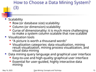 May 16, 2025 Data Mining: Concepts and Techniqu 15
How to Choose a Data Mining System?
(3)
 Scalability

Row (or database size) scalability

Column (or dimension) scalability

Curse of dimensionality: it is much more challenging
to make a system column scalable that row scalable
 Visualization tools

“A picture is worth a thousand words”

Visualization categories: data visualization, mining
result visualization, mining process visualization, and
visual data mining
 Data mining query language and graphical user interface

Easy-to-use and high-quality graphical user interface

Essential for user-guided, highly interactive data
mining
 
